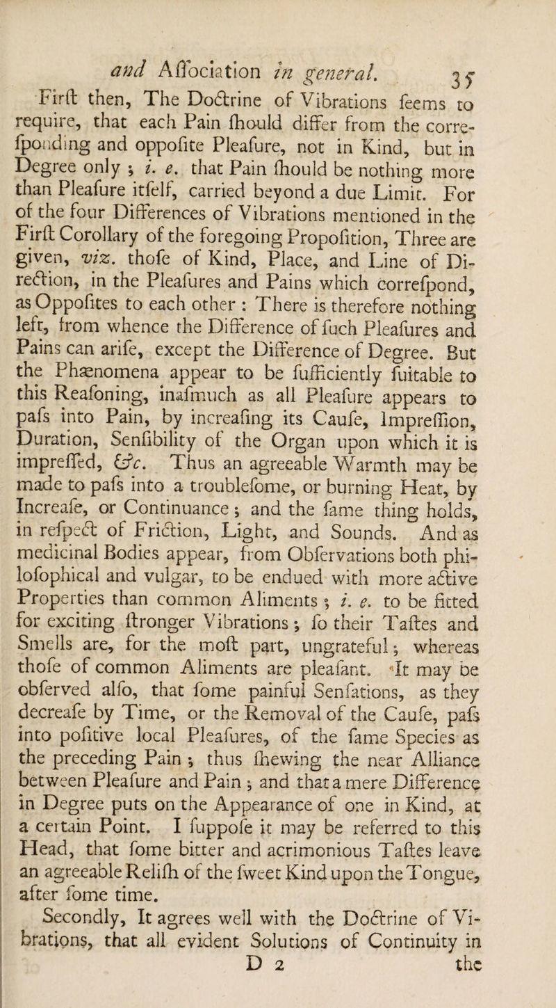 Firft then. The Dodrine of Vibrations feems to require, that each Fain flhould differ from the corre- fponding and oppofite Pleafure, not in Kind, but in Degree only ; i. e. that Pain fhould be nothing more than Pleafure itfelf, carried beyond a due Limit. For of the four Differences of Vibrations mentioned in the Firfl Corollary of the foregoing Propofition, Three are given, viz. thofe of Kind, Place, and Line of Di- redion, in the Plealures and Pains which correfpond, as Oppofites to each other : There is therefore nothing lelt, from whence the Difference of fuch Pleafures and Pains can arife, except the Difference of Degree. But the Phenomena appear to be fufficiently fuitable to this Reafoning, inafmuch as all Pleafure appears to pafs into Pain, by inereafing its Caufe, Impreffion, Duration, Senfibility of the Organ upon which it is impreffed, &c. Thus an agreeable Warmth maybe made to pafs into a troublefome, or burning Heat, by Increafe, or Continuance; and the fame thing holds, in refped of Fridion, Light, and Sounds. And as medicinal Bodies appear, from Obfervations both phi- lofophical and vulgar, to be endued with more adive Properties than common Aliments •, i. e. to be fitted for exciting ftronger Vibrations ; fo their Taftes and Smells are, for the moft part, ungrateful; whereas thole of common Aliments are pleafant. It may oe obferved alfo, that fome painful Senfations, as they decreafe by Time, or the Removal of the Caufe, pafs into pofitive local Pleafures, of the fame Species as the preceding Pain ; thus fhewing the near Alliance between Pleafure and Pain ; and that a mere Difference in Degree puts on the Appearance of one in Kind, at a certain Point. I fuppofe it may be referred to this Head, that fome bitter and acrimonious Taftes leave an agreeable Relifh of the fweet Kind upon the Tongue, after fome time. Secondly, It agrees well with the Dodrine of Vi¬ brations, that all evident Solutions of Continuity in