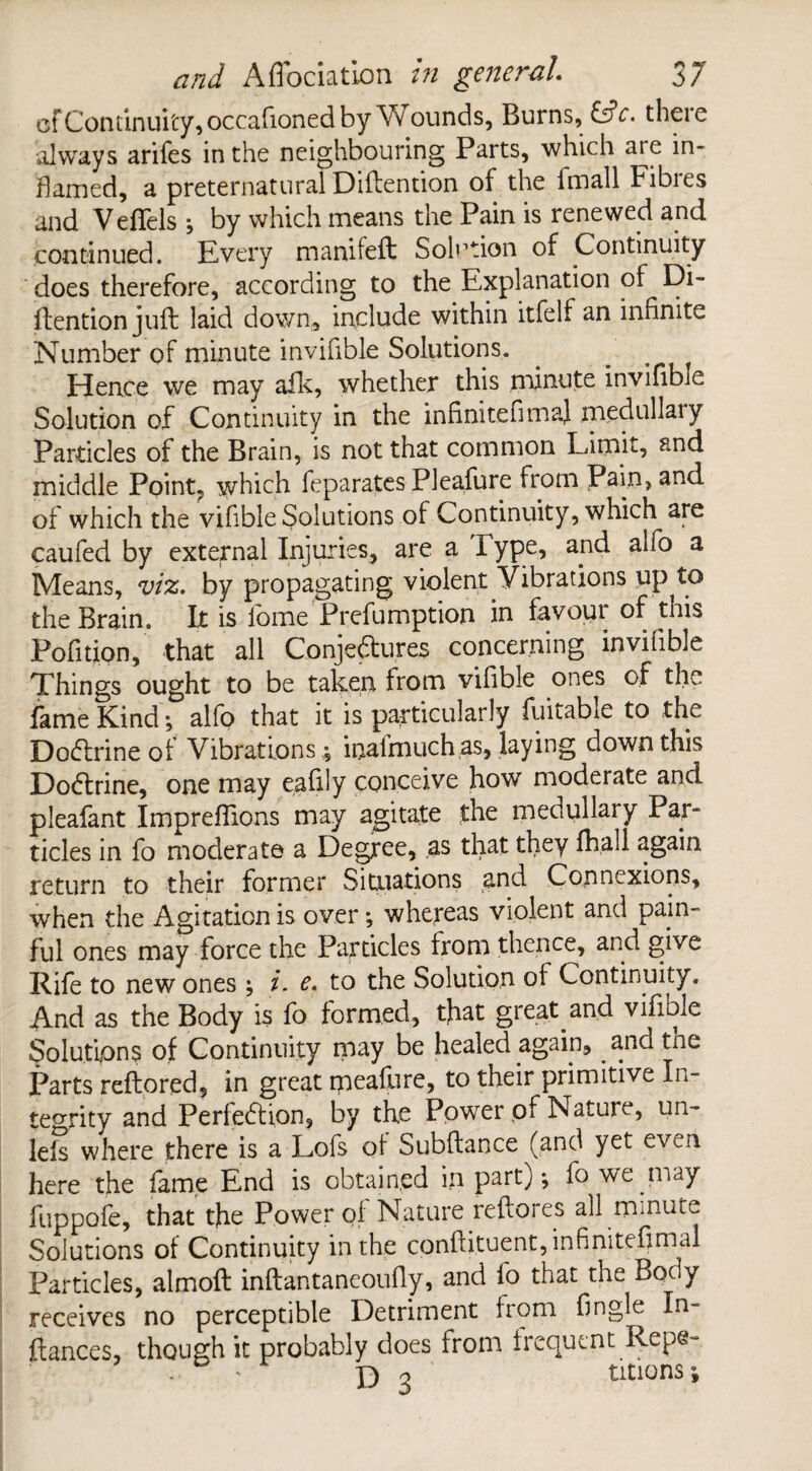 cf Continuity, occafioned by Wounds, Burns, &c. there always arifes in the neighbouring Parts, which are in¬ flamed, a preternatural Diftention of the lmall Fibies and Veffels 5 by which means the Pain is renewed and continued. Every manifeft Solution of Continuity does therefore, according to the Explanation of Di- ftention juft laid down, include within itfelf an infinite Number of minute invifible Solutions. Hence we may afk, whether this minute invifible Solution of Continuity in the infinitefimaf medullary Particles of the Brain, is not that common Limit, and middle Point7 which feparates Pleafure from Pain, and of which the vifible Solutions of Continuity, which are caufed by external Injuries, are a Type, and alfo a Means, viz, by propagating violent Vibrations up to the Brain. It is fome'Preemption in favour of this Pofition, that all Conjectures concerning invifible Things ought to be taken from vifible ones of the fame Kind*, alfo that it is particularly fuitabie to the Dodtrineof Vibrations ; inalmuch as, laying down this Dodtrine, one may eafily conceive how moderate and pleafant Impreflions may agitate the medullary Par¬ ticles in fo moderate a Degree, as that they fhall again return to their former Situations and Connexions, when the Agitation is over; whereas violent and pain¬ ful ones may force the Particles from thence, and give Rife to new ones i. e. to the Solution of Continuity. And as the Body is fo formed, that great and vifible Solutipns of Continuity may be healed again, and the Parts reftored, in great ipeafore, to their primitive In¬ tegrity and Perfection, by the Power of Nature, un- lefs where there is a Lofs of Subftance (and yet even here the fame End is obtained in part)*, fo we may fuppofe, that the Power of Nature reftores all minute Solutions of Continuity in the cpnftituent,infinitefirnal Particles, almoft inftantaneoufiy, and fo that the Body receives no perceptible Detriment from fingle In- fiances, though it probably does from frequent Repe- . ' X) o utions;