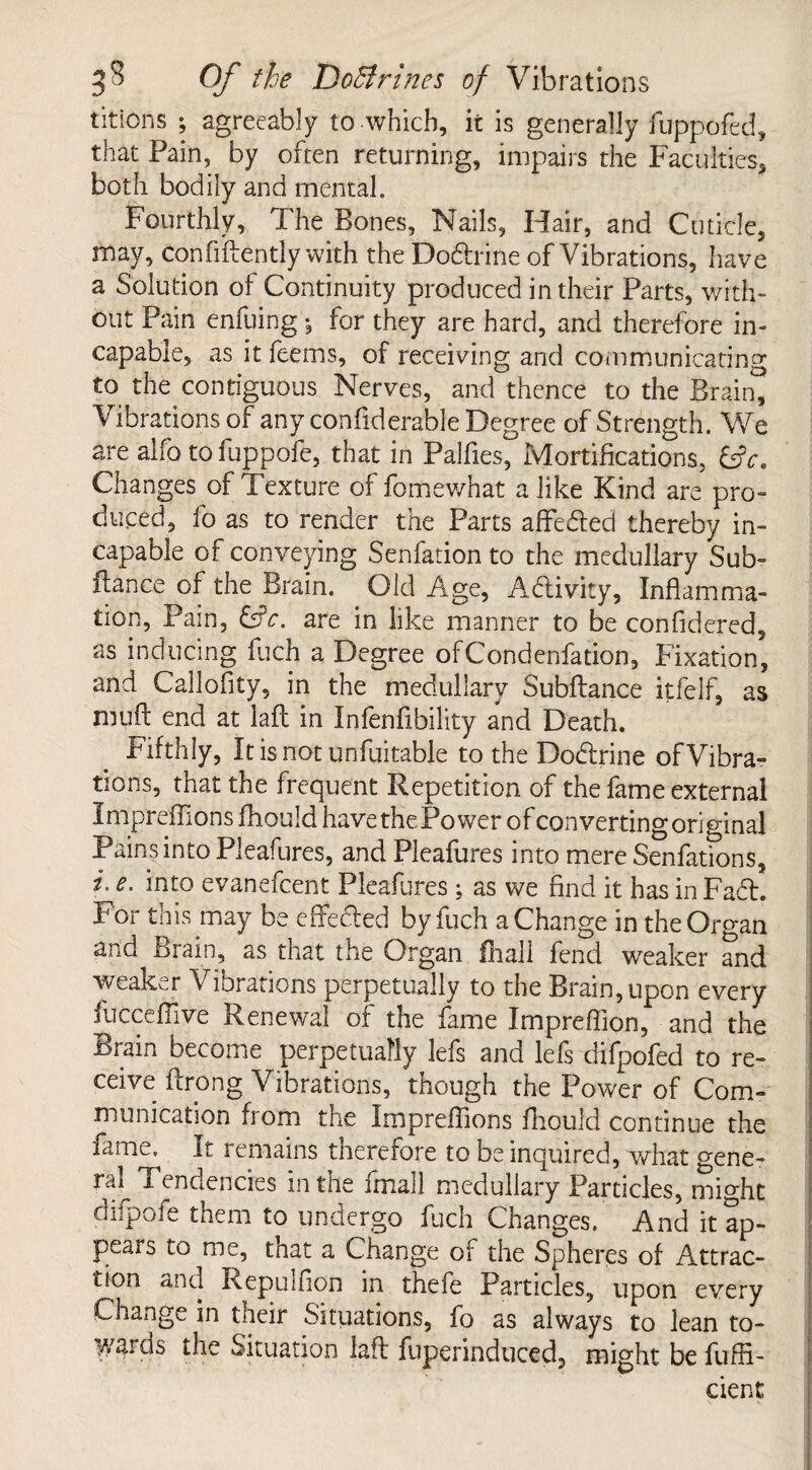 titlons ; agreeably to which, it is generally fuppofed, that Pain, by often returning, impairs the Faculties, both bodily and mental. Fourthly, The Bones, Nails, Hair, and Cuticle, may, Confidently with the Dodrine of Vibrations, have a Solution of Continuity produced in their Parts, with¬ out Pain enfuing •, for they are hard, and therefore in¬ capable, as it feems, of receiving and communicating to the contiguous Nerves, and thence to the Brain, Vibrations of any confiderable Degree of Strength. We are alfo tofuppofe, that in Palfies, Mortifications, &V. Changes of Texture of fomewhat a like Kind are pro¬ duced, fo as to render the Parts affeded thereby in¬ capable of conveying Senfation to the medullary Sub- fiance of the Brain. Old Age, Adivity, Inflamma¬ tion, Pain, are in like manner to be confidered, as inducing fuch a Degree ofCondenfation, Fixation, and Callofity, in the medullary Subfiance itfelf, as mu ft end at laft in Infenftbility and Death. Fifthly, It is not unfui table to the Dodrine of Vibra¬ tions, that the frequent Repetition of the fame external Impreflions fhould have the Power of converting original Pains into Pleafures, and Pleafures into mere Senfations, i. e. into evanefcent Pleafures; as we find it has in Fad. For this may be effected by fuch a Change in the Organ and Brain, as that the Organ fhall fend weaker and weaker Vibrations perpetually to the Brain, upon every fucceflive Renewal of the fame Impreftion, and the Brain become perpetually lefs and lefs difpofed to re¬ ceive ftrong Vibrations, though the Power of Com¬ munication from the Impreflions fhould continue the fame. It remains therefore to be inquired, what gene¬ ral Tendencies in the fmall medullary Particles, might difpofe them to undergo fuch Changes. And it ap¬ pears to me, that a Change of the Spheres of Attrac¬ tion and Repulfion in thefe Particles, upon every Change in their Situations, fo as always to lean to¬ wards the Situation laft fuperinduced, might be fuffl- cient