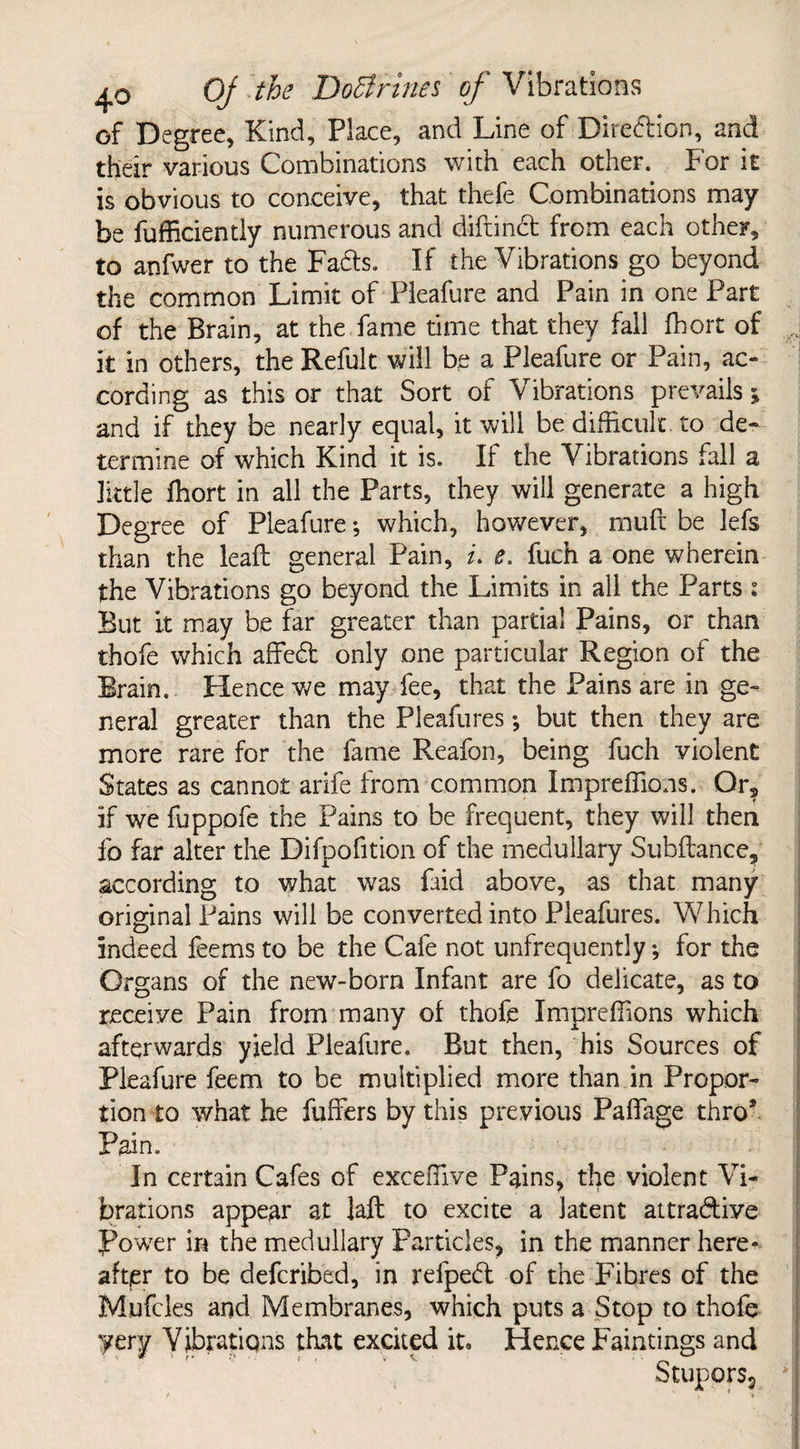 of Degree, Kind, Place, and Line of Direction, and their various Combinations with each other. For it is obvious to conceive, that thefe Combinations may be fufficiently numerous and diftindt from each other, to anfwer to the Fadts. If the Vibrations go beyond the common Limit of Pleafure and Pain in one Part of the Brain, at the fame time that they fall fhort of it in others, the Refult will be a Pleafure or Pain, ac¬ cording as this or that Sort of Vibrations prevails; and if they be nearly equal, it will be difficult to de¬ termine of which Kind it is. If the Vibrations fall a little fhort in all the Parts, they will generate a high Degree of Pleafure; which, however, mult be lefs than the lead: general Pain, i. e. fuch a one wherein the Vibrations go beyond the Limits in all the Parts i But it may be far greater than partial Pains, or than thofe which affedt only one particular Region of the Brain. Hence we may fee, that the Pains are in ge¬ neral greater than the Pleafures *, but then they are more rare for the fame Reafon, being fuch violent States as cannot arife from common Impreffions. Or, if we fuppofe the Pains to be frequent, they will then fo far alter the Bifpofition of the medullary Subfiance, according to what was faid above, as that many original Pains will be converted into Pleafures. Which indeed feems to be the Cafe not unfrequently ♦, for the Organs of the new-born Infant are fo delicate, as to receive Pain from many of thofe Impreffions which afterwards yield Pleafure. But then, his Sources of Pleafure feem to be multiplied more than in Propor¬ tion to what he fuffers by this previous Paffage thro* Pain. In certain Cafes of exceffive Pains, the violent Vi¬ brations appear at laft to excite a latent attradtive power in the medullary Particles, in the manner here- after to be defcribed, in relpedt of the Fibres of the Mufcles and Membranes, which puts a Stop to thofe yery Vibrations that excited iu Hence Faintings and Stupors,