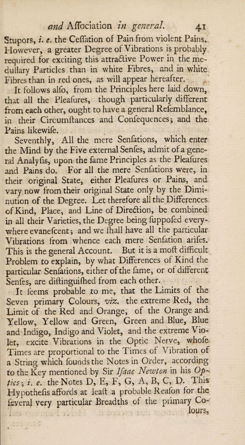 Stupors, u e. the Ceffation of Pain from violent Pains. However, a greater Degree of Vibrations is probably required for exciting this attra&ive Power in the me¬ dullary Particles than in white Fibres, and in white. Fibres than in red ones, as will appear hereafter. It follows alfo, from the Principles here laid down, that all the Pleafures, though particularly different from each other, ought to have a general Refemblance, in their Circumftances and Conlequencesj and the Pains likewife. Seventhly, All the mere Senfations, which enter the Mind by the Five external Senfes, admit of a gene¬ ral Analyfis, upon the fame Principles as the Pleafures and Pains do. For all the mere Senfations were, in their original State, either Pleafures or Pains, and vary now from their original State only by the Dimi¬ nution of the Degree. Let therefore all the Differences of Kind, Place, and Line of Direction, be combined in all their Varieties, the Degree being fuppofed every¬ where evanefeent; and we ffiall have all the particular Vibrations from whence each mere Senfation arifes. This is the general Account. But it is a moft difficult Problem to explain, by what Differences of Kind the particular Senfations, either of the fame, or of different Senfes, are diftinguiffied from each other. < It feems probable /to me, that the Limits of the Seven primary Colours, viz. the extreme Red, the Limit of the Red and Orange, of the Orange and Yellow, Yellow and Green, Green and Blue, Blue and Indigo, Indigo and Violet, and the extreme Vio¬ let, excite Vibrations in the Optic Nerve, whofe Times are proportional to the Times of Vibration of a String which founds the Notes in Order, according to the Key mentioned by Sir Ifaac Newton in his Op-* tics; i. e. the Notes D, E, F, G, A, B, C, D. Ihis Hypothefis affords at lead a probable Reafon for the feveral very particular Breadths of the primary Co- loursa - t