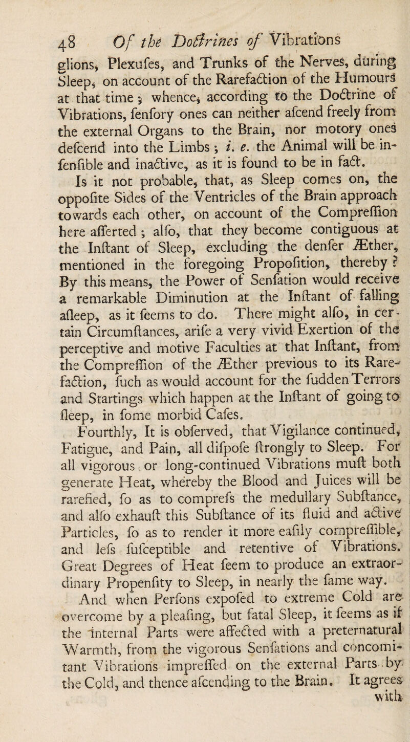 glions, Plexufes, and Trunks of the Nerves, during Sleep* on account of the Rarefaction of the Humours at that time j whence* according to the Dobtrine of Vibrations, fenfory ones can neither afcend freely from the external Organs to the Brain, nor motory ones defcerid into the Limbs ; i. e. the Animal will be in- fenfible and inabtive, as it is found to be in fabt. Is it not probable, that, as Sleep comes on, the oppofite Sides of the Ventricles of the Brain approach towards each other, on account of the Compreflion here afferted •, alfo, that they become contiguous at the Inftant of Sleep, excluding the denfer AEther, mentioned in the foregoing Propofition, thereby ? By this means, the Power of Senfation would receive a remarkable Diminution at the Inftant of falling afleep, as it feems to do. There might alfo, in cer¬ tain Circumftances, arife a very vivid Exertion of the perceptive and motive Faculties at that Inftant, from the Compreflion of the Ait her previous to its Rare- fabtion, fuch as would account for the fuddenTerrors and Startings which happen at the Inftant of going to fleep, in fome morbid Cafes. Fourthly, It is obferved, that Vigilance continued, Fatigue, and Pain, all difpofe ftrongly to Sleep. For all vigorous or long-continued Vibrations muft both generate Heat, whereby the Blood and Juices will he rarefied, fo as to comprefs the medullary Subftance, and alfo exhauft this Subftance of its fluid and active Particles, fo as to render it more eafily cornpreftible, and lefs fufceptible and retentive of Vibrations. Great Degrees of Heat feem to produce an extraor¬ dinary Propenfity to Sleep, in nearly the fame way. And when Perfons expofed to extreme Cold are overcome by a pleafing, but fatal Sleep, it feems as if the internal Parts were affected with a preternatural Warmth, from the vigorous Senfations and concomi¬ tant Vibrations impreffed on the external Parts by the Cold, and thence afeending to the Brain. It agrees with