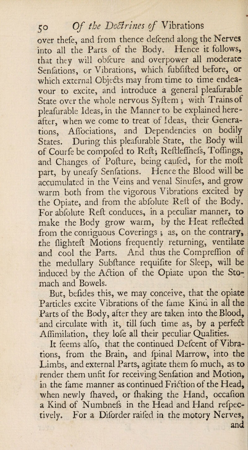 over thefe, and from thence defcend along the Nerves into all the Parts of the Body. Hence it follows, that they will obfcure and overpower all moderate Senfations, or Vibrations, which fubfifted before, or which external Objects may from time to time endea¬ vour to excite, and introduce a general pleafurable State over the whole nervous Syftem : with Trains of pleafurable Ideas, in the Manner to be explained here¬ after, when we come to treat of Ideas, their Genera¬ tions, Afibciations, and Dependencies on bodily States. During this pleafurable State, the Body will of Courfe be compofed to Reft; Reftleftnefs, Toffings, and Changes of Pofture, being caufed, for the moft part, by uneafy Senfations. Hence the Blood will be accumulated in the Veins and venal Sinufes, and grow warm both from the vigorous Vibrations excited by the Opiate, and from the abfolute Reft of the Body. For abfolute Reft conduces, in a peculiar manner, to make the Body grow warm, by the Pleat reflected from the contiguous Coverings ; as, on the contrary, the {lighted; Motions frequently returning, ventilate and cool the Parts. And thus the Compreffion of the medullary Subftance requifite for Sleep, will be induced by the Abtion of the Opiate upon the Sto¬ mach and Bowels. But, befides this, we may conceive, that the opiate Particles excite Vibrations of the fame Kind in all the Parts of the Body, after they are taken into the Blood, and circulate with it, till fuch time as, by a perfect Affimilation, they lofe all their peculiar Qualities. It feems alfo, that the continued Defcent of Vibra¬ tions, from the Brain, and fpinal Marrow, into the Limbs, and external Parts, agitate them fo much, as to | render them unfit for receiving Senfation and Motion, in the fame manner as continued Friftionof the Head, when newly fhaved, or fhaking the Hand, occafion a Kind of Numbnefs in the Head and Hand reflec¬ tively, For a Diforder railed in the motory Nerves,