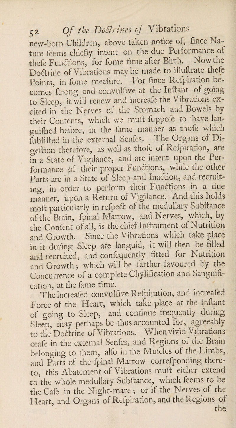 new-born Children, above taken notice oi, lince Na- ture feems chiefly intent on tne due Performance of thefe Functions, for feme time after Birth. Now the Doftrine of Vibrations maybe made to illuftrate thefe Points, in forne meafure. For fince Refpiration be¬ comes ftrong and convulfive at the Inftant of going to Sleep, it will renew and increafe the ibrations ex¬ cited in the Nerves or the Stomach and Bowels by their Contents, which we muft fuppofe to have lan- guilhed before, in the fame manner as thofe which fuhfifted in the external Senfes. The Organs of Di- geftion therefore, as well as thole of Refpiration, are in a State of Vigilance, and are intent upon the Per¬ formance pi their proper Pundfions, while the other Parts are in a State ol Cueep and Inaction, anti itcilut¬ ing, in order to perform their Functions in a due manner, upon a Return of Vigilance. ■ And this holds moft particularly in refpeft of the medullary Subftance of the Brain, fpinal Marrow, and Nerves, which, by the Confent of all, is the chief Inftrument of Nutrition and Growth. Since the Vibrations which take place in it during Sleep are languid, it will then be filled and recruited, and confequently fitted for Nutrition and Growth , which will be farther favoured by the Concurrence of a complete Chylification and Sanguifi¬ cation, at the fame time. Theincreafed convulfive Refpiration, and increafed Force of the Heart, which take place at the Inftant of going to Sleep, and continue frequently during Sleep, may perhaps be thus accounted for, agreeably to the Doftrine of Vibrations. When vivid Vibrations ceafe in the externa! Senfes, and Regions of the Brain belonging to them, alfo in the Mufcles of the Limbs, and Parts of the fpinal Marrow correfponding there¬ to, this Abatement of Vibrations muft either extend to'the whole medullary Subftance, which feems to be the Cafe in the Night-mare ; or if the Nerves of the Heart, and Organs of Refpiration, and the Regions of