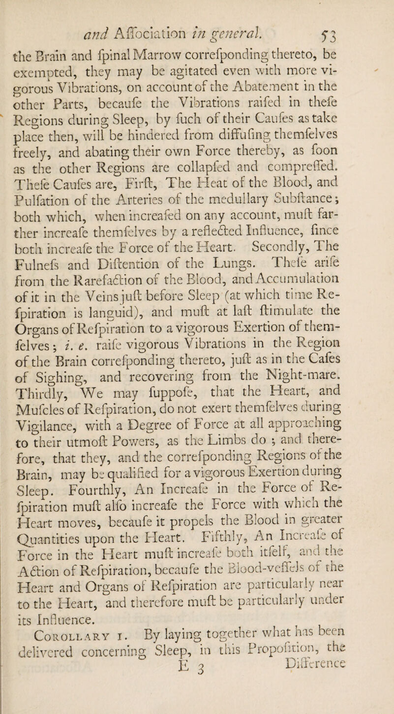 the Brain and fpinal Marrow correfponding thereto, be exempted, they may be agitated even with more vi¬ gorous Vibrations, on account of the Abatement in the other Parts, becaufe the Vibrations raifed in thefe Regions during Sleep, by fuch oi their Caufes as take place then, will be hindered from diffufing themfelves freely, and abating their own Force thereby, as foon as the other Regions are collapfed and comprefled. Thefe Caufes are, Firft, The Fleat of the blood, and Pulfadon of the Arteries of the medullary Subfiance; both which, when increased on any account, muff far¬ ther increafe themfelves by a refleded Influence, fince both increafe the Force of the Heart. Secondly, The Fulnefs and Diftention of the Lungs. Thefe arife from the Rarefaction of the Blood, and Accumulation of it in the Veins juft before Sleep (at which time Re- fpiration is languid), and muff at laft ffimulate tne Organs of Refpiration to a vigorous Exertion of them¬ felves ; i. e. raife vigorous Vibrations in the Region of the Brain correfponding thereto, juft as in the Cafes of Sighing, and recovering from the Night-mare. Thirdly, We may fuppofe, that the Heart, and Mufcles of Refpiration, do not exert themfelves during Vigilance, with a Degree of force at all approaching to their utmoft Powers, as the Limbs do ; and there¬ fore, that they, and the correfponding Regions of the Brain, may be qualified for a vigorous Exertion during Sleep. Fourthly, An Increafe in the Force of Re¬ fpiration muft alfo increafe the Force with which the Heart moves, becaufe it propels the Blood in greater Quantities upon the Heart. Fifthly, An Increaie of Force in the Heart muft increaie both itfeft, and the Adtion of Refpiration, becaufe the Blood-veffeJs of the Heart and Organs of Refpiration are particularly near to the Heart, and therefore muft be particularly under its Influence. Corollary i . By laying together what has been delivered concerning Sleep, in this Proportion, the E 3 Difference