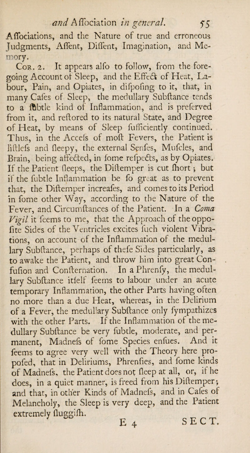 Afibciations, and the Nature of true and erroneous Judgments, Aflent, Diflent, Imagination, and Me¬ mory. Cor. 2. It appears alfo to follow, from the fore¬ going Account of Sleep, and the Effedfc of Heat, La¬ bour, Pain, and Opiates, in difpofing to it, that, in many Cafes of Sleep, the medullary Subftance tends to a ftibtle kind of Inflammation, and is preferved from it, and reftored to its natural State, and Degree of Heat, by means of Sleep fufflciently continued. Thus, in the Accels of molt Fevers, the Patient is liftlefs and fleepy, the external Senfes, Mufcles, and Brain, being affe&ed, in fome refpedfs, as by Opiates. If the Patient fleeps, the Diftemper is cut fhort; but if the fubtle Inflammation be fo great as to prevent that, the Diftemper increafes, and comes to its Period in fome other Way, according to the Nature of the Fever, and Circumftances of the Patient. In a Coma Vigil it feems to me, that the Approach of the oppo- fite Sides of the Ventricles excites luch violent Vibra¬ tions, on account of the Inflammation of the medul¬ lary Subftance, perhaps of thefe Sides particularly, as to awake the Patient, and throw him into great Ccn- fufion and Confternation. In a Phrenfy, the medul¬ lary Subftance itfelf feems to labour under an acute temporary Inflammation, the other Parts having often no more than a due Pleat, whereas, in the Delirium of a Fever, the medullary Subftance only fympathizes with the other Parts. If the Inflammation of the me¬ dullary Subftance be very fubtle, moderate, and per¬ manent, Madnefs of fome Species enfues. And it feems to agree very well with the Theory here pro- pofed, that in Deliriums, Phrenfies, and fome kinds of Madnefs, the Patient does not fteep at all, or, il he does, in a quiet manner, is freed from his Diftemper; and that, in other Kinds of Madnefs, and in Cafes of Melancholy, the Sleep is very deep, and the Patient extremely fluggifh. E 4 SECT.