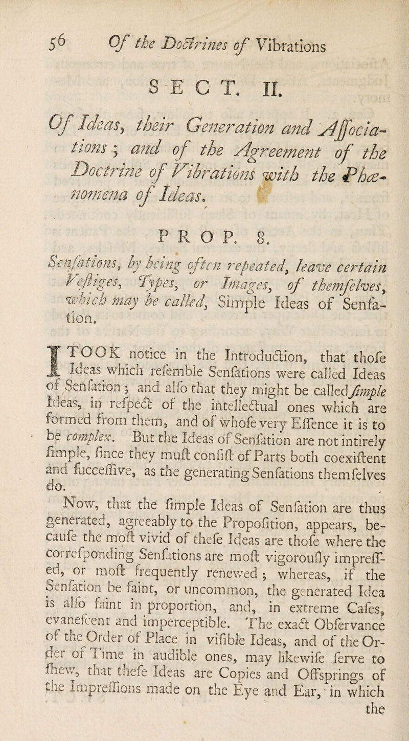 r D 6 Of the DoStrines of Vibrations n O JL^ Of Ideas, their Generation and ylffociac¬ tions y and of the Agreement of the Doctrine of Vibrations with the Phas- nomem of Ideas. P. Be Sen fattens, by being often repeated, leave certain Vefliges, Types, or Images, of themfelves, nvhtcb may be called, Simple Ideas of Senfa- fion. I TO OK .notice in the Introduction, that thofe loeas which referable Senfations were called Ideas ot Senfation 5 and alfo that they might be called\fmpk I-iea^5 in refpedl or the intellectual ones which are foimed fiom them, and of whole very Effence it is to be complex. But the Ideas of Senfation are not intirely limpie, iince tney mult con lilt of Parts both coexiftent and fiiceeffive, as the generating Senfations themfelves do. Now, that the fimple Ideas of Senfation are thus generated, agreeably to the Propofition, appears, be¬ came the mod vivid or thele Ideas are thofe where the correfponding Senfations are mod: vigoroufly impreff* eo, ^or mod: frequently renewed ; whereas, if the Senfation be faint, or uncommon, the generated Idea is alfo faint in proportion, and, in extreme Cafes, evanelcenr and imperceptible. The exact Obiervance of the Order of Place in vifible Ideas, and of the Or- 0j Iime in audible ones, may likewife ferve to hbuVv, that thefe ideas are Copies and Offsprings of ine impreffions made on the Eye and Ear,' in which the