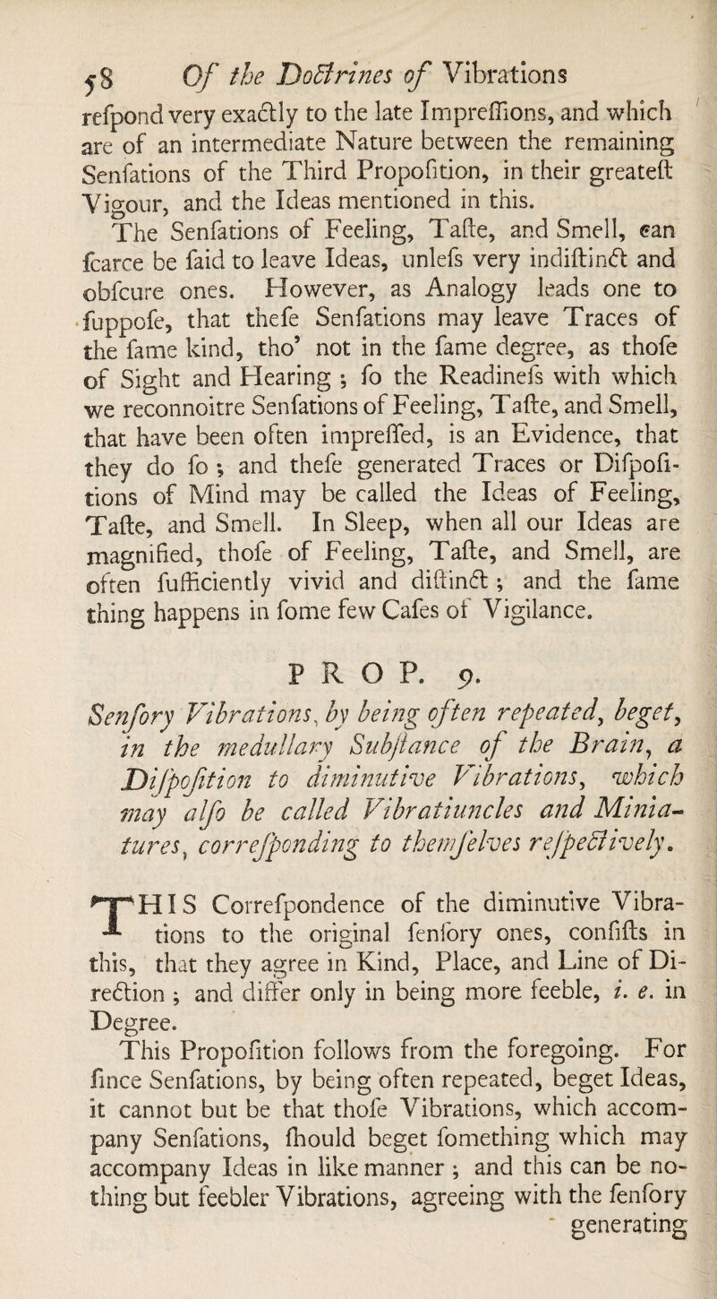 refpond very exadtly to the late Impreffions, and which are of an intermediate Nature between the remaining Senfations of the Third Propofition, in their greateft Vigour, and the Ideas mentioned in this. The Senfations of Feeling, Tafte, and Smell, ean fcarce be faid to leave Ideas, unlefs very indiftindt and obfcure ones. However, as Analogy leads one to fuppofe, that thefe Senfations may leave Traces of the fame kind, tho5 not in the fame degree, as thofe of Sight and Hearing ; fo the Readinefs with which we reconnoitre Senfations of Feeling, Tafte, and Smell, that have been often imprefted, is an Evidence, that they do fo *, and thefe generated Traces or Difpofi- tions of Mind may be called the Ideas of Feeling, Tafte, and Smell. In Sleep, when all our Ideas are magnified, thofe of Feeling, Tafte, and Smell, are often fufficiently vivid and diftindt; and the fame thing happens in fome few Cafes of Vigilance. PROP. 9. Senfory Vibrations, by being often repeated, beget, in the medullary Subfiance of the Brain, a Di fpofition to diminutive Vibrations, which may alfo be called Vibratiuncles and Minia- tures) correfponding to thenjelves refpeffively. THIS Correfpondence of the diminutive Vibra¬ tions to the original fenfory ones, confifts in this, that they agree in Kind, Place, and Line of Di¬ rection ; and differ only in being more feeble, i. e. in Degree. This Propofition follows from the foregoing. For fince Senfations, by being often repeated, beget Ideas, it cannot but be that thofe Vibrations, which accom¬ pany Senfations, fhould beget fomething which may accompany Ideas in like manner ; and this can be no¬ thing but feebler Vibrations, agreeing with the fenfory ‘ generating