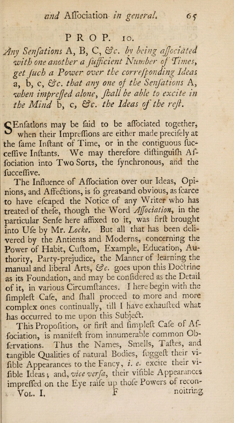 PROP. 10. Any Senfations A, B, C, &c. by being aftociated with one another a fufticient Number of 'Times, get Juch a Power over the correfponding Ideas a, b, c, &c. that any one oj the Senfations A, when imprejjed alone, Jkall be able to excite in the Mind b, c, &c. the Ideas of the reft. SEnfatioris may be faid to be aftociated together, when their Impreflions are either made precifely at the fame Inftant of Time, or in the contiguous ftK> ceffive Inftants. We may therefore diftinguifh Aft fociation into Two Sorts, the fynchronous, and the fucceftive. The Influence of Afiociation over our Ideas, Opi¬ nions, and Affe&ions, is lb great-and obvious, as fearce to have efcaped the Notice of any Writer who has treated of thefe, though the Word dftociation, in the particular Senfe here affixed to it, was firft brought into Ufe by Mr. Locke. But all that has been deli¬ vered by the Antients and Moderns, concerning the Power of Habit, Cuftom, Example, Education, Au¬ thority, Party-prejudice, the Manner of learning the manual and liberal Arts, &c. goes upon this Dodtrine as its Foundation, and may be confidered as the Detail of it, in various Circumftances. I here begin with the fimpleft Cafe, and ffiall proceed to more and more complex ones continually, till I have exhaufted what has occurred to me upon this Subjedl. This Proposition, or firft and fimpleft Cafe of Aft fociation, is manifeft from innumerable common Ob- fervations. Thus the Names, Smells, Taftes, and tangible Qualities of natural Bodies, fuggeft their vi- fible Appearances to the Fancy, i. e. excite their vi- fible Ideas ; and, vice verfa, their vifible Appearances imprefted on the Eye raife up thofe Powers of recon-