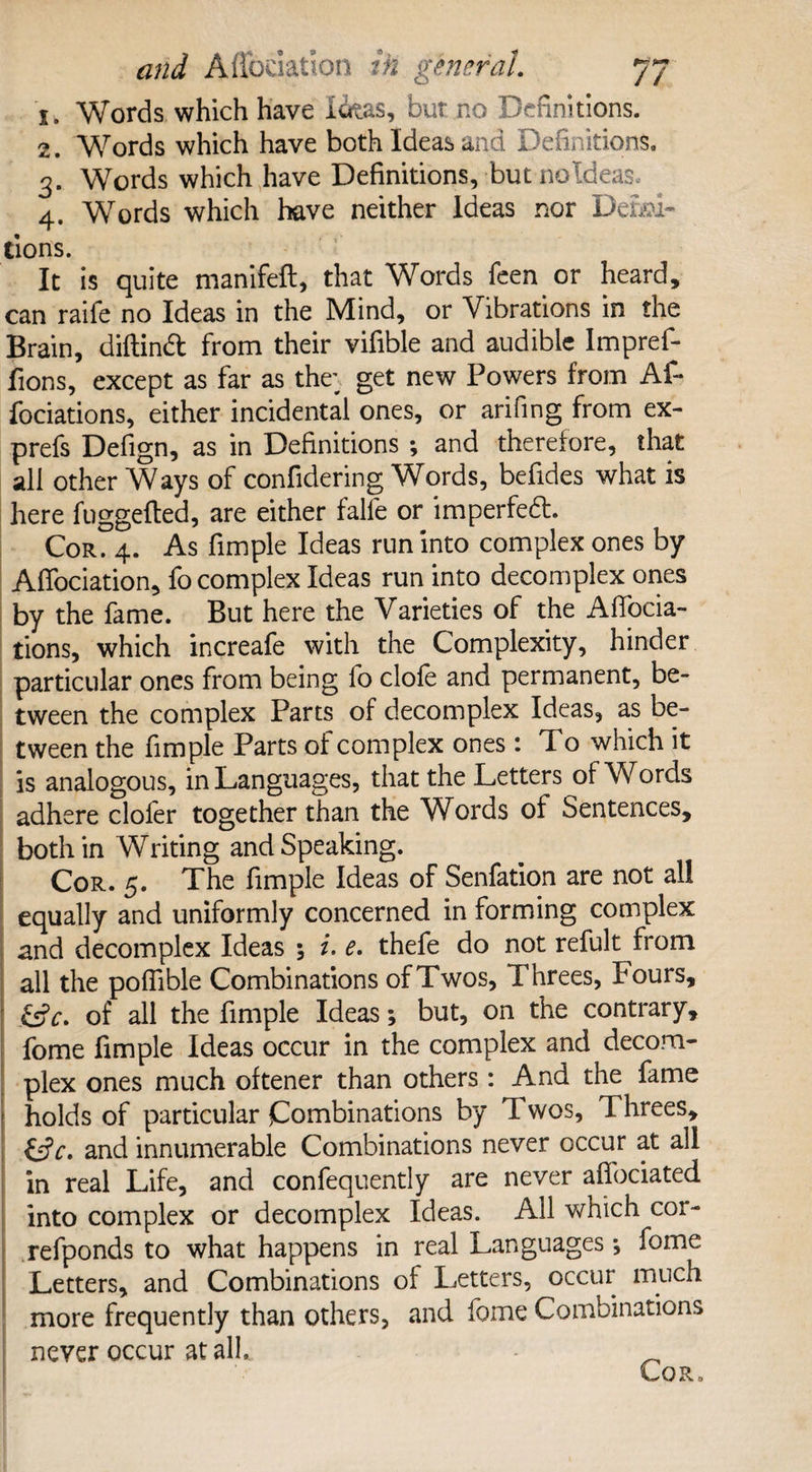 j. Words which have Idtas, bur no Definitions. 2. Words which have both Ideas and Definitions. 3. Words which have Definitions, but noldeas. 4. Words which have neither Ideas nor Defla¬ tions. It is quite manifefl, that Words feen or heard, can raife no Ideas in the Mind, or Vibrations in the Brain, diftinft from their vifible and audible Impref- fions, except as far as the; get new Powers from Af¬ filiations, either incidental ones, or arifing from ex- prefs Defign, as in Definitions ; and therefore, that all other Ways of confidering Words, befides what is here fuggefted, are either falle or imperfeft. Cor. 4. As fimple Ideas run into complex ones by Affociation, fo complex Ideas run into decomplex ones by the fame. But here the Varieties of the Affilia¬ tions, which increafe with the Complexity, hinder particular ones from being fo clofe and permanent, be¬ tween the complex Parts of decomplex Ideas, as be¬ tween the fimple Parts of complex ones : To which it is analogous, in Languages, that the Letters of Words adhere cloler together than the Words of Sentences, both in Writing and Speaking. Cor. 5. The fimple Ideas of Senfation are not all equally and uniformly concerned in forming complex and decomplex Ideas ; i. e. thefe do not refult from all the poffible Combinations of Twos, Threes, Fours, &c. of all the fimple Ideas; but, on the contrary, fome fimple Ideas occur in the complex and decom¬ plex ones much oftener than others : And the fame holds of particular Combinations by Twos, Threes, &5V. and innumerable Combinations never occur at all in real Life, and confequently are never afiociated into complex or decomplex Ideas. All which cor- refponds to what happens in real Languages *, fome Letters, and Combinations ol Letters, occur much more frequently than others, and fome Combinations never occur at all. CoR,