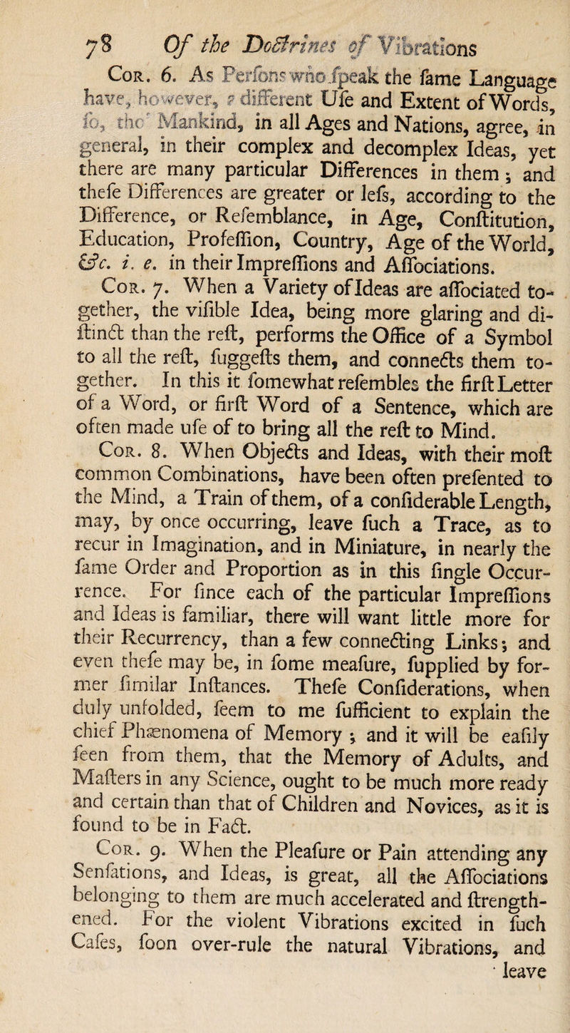 Cor. 6. As Perfons who/peak the fame Language have,, however, ? different Ufe and Extent of Words, ib3 the Mankind, in all Ages and Nations, agree, in general, in their complex and decomplex Ideas, yet there are many particular Differences in them; and thefe Differences are greater or lefs, according to the Difference, or Refemblance, in Age, Conftitution, Education, Profeffion, Country, Age of the World, &c. i. e. in their Impreffions and Affociations. Cor. 7. When a Variety ofldeas are affociated to¬ gether, the vifible Idea, being more glaring and di- ftind than the reft, performs the Office of a Symbol to all the reft, fuggefts them, and connedts them to¬ gether. In this it fomewhat refembles the firft Letter of a Word, or firft Word of a Sentence, which are often made ufe of to bring all the reft to Mind. Cor. 8. When Objedts and Ideas, with their moft common Combinations, have been often prefented to the Mind, a Train of them, of a confiderable Length, may, by once occurring, leave fuch a Trace, as to recur in Imagination, and in Miniature, in nearly the fame Order and Proportion as in this fingle Occur¬ rence. For fince each of the particular Impreffions and Ideas is familiar, there will want little more for their Recurrency, than a few connedling Links; and even thefe may be, in fome meafure, fupplied by for¬ mer fimilar Inftances. Thefe Confiderations, when duly unfolded, feem to me fufficient to explain the chief Phenomena of Memory ; and it will be eafily feen from them, that the Memory of Adults, and Mailers in any Science, ought to be much more ready and certain than that of Children and Novices, as it is found to be in Fadl. Cor. 9. When the Pleafure or Pain attending any Senfations, and Ideas, is great, all the Affociations belonging to them are much accelerated and ftrength- ened. for the violent Vibrations excited in fuch Cafes, foon over-rule the natural Vibrations, and ‘ leave