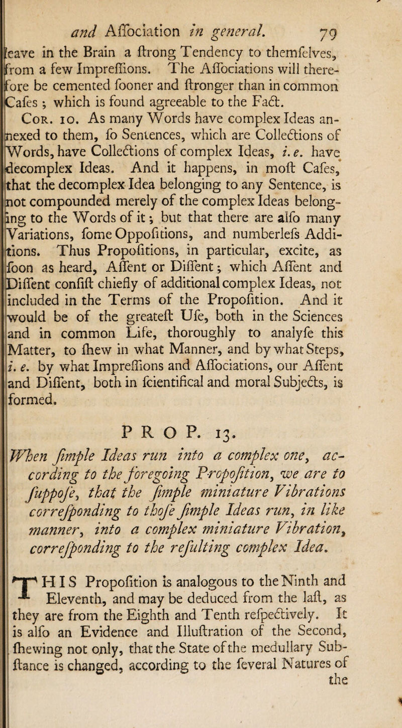 leave in the Brain a ftrong Tendency to themfelves, from a few Impreffions. The AfTociations will there¬ fore be cemented fooner and ftronger than in common Cafes ; which is found agreeable to the FaCt. Cor. 10. As many Words have complex Ideas an¬ nexed to them, fo Sentences, which are Cohesions of ^Words, have Collections of complex Ideas, /. e. have decomplex Ideas. And it happens, in moft Cafes, fhat the decomplex Idea belonging to any Sentence, is lot compounded merely of the complex Ideas belong¬ ing to the Words of it •, but that there are alfo many Variations, fome Oppofitions, and numberlefs Addi¬ tions. Thus Propofitions, in particular, excite, as foon as heard, Affent or Diffent; which Affent and Diflent confift chiefly of additional complex Ideas, not included in the Terms of the Proportion. And it would be of the greateft Ufe, both in the Sciences and in common Life, thoroughly to analyfe this Matter, to ihew in what Manner, and by what Steps, i. e. by what ImprefTions and AfTociations, our Affent and Diffent, both in fcientifical and moral Subjects, is formed. PROP. 13. When Jimple Ideas run into a complex one, ac¬ cording to the foregoing Proportion, we are to fuppofe, that the fimple miniature Vibrations correfponding to thofe fimple Ideas run, in like manner, into a complex miniature Vibration, correfponding to the refulting complex Idea. *Tp HIS Propofition is analogous to the Ninth and Eleventh, and may be deduced from the lafl, as they are from the Eighth and Tenth refpeCtively. It is alfo an Evidence and Illuflration of the Second, fhewing not only, that the State of the medullary Sub- ftance is changed, according to the feveral Natures cf the