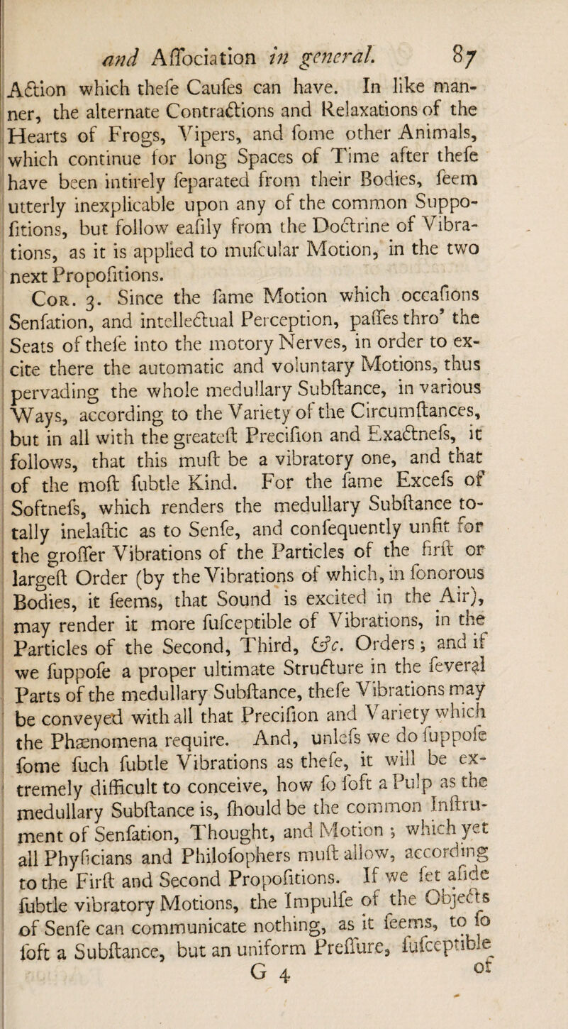 Addon which thefe Caufes can have. In like man¬ ner, the alternate Contractions and Relaxations of the Hearts of Frogs, Vipers, and fome other Animals, which continue lor long Spaces of Time after thefe have been intirely feparated from their Bodies, feem utterly inexplicable upon any of the common Suppo- fitions, but follow eafily from the Doctrine of Vibra¬ tions, as it is applied to mufcular Motion, in the twro next Fropofitions. Cor. 3. Since the fame Motion which occafions Senfation, and intellectual Perception, paffes thro’ the Seats of thefe into the motory Nerves, in order to ex¬ cite there the automatic and voluntary Motions, thus pervading the whole medullary Subfiance, in various Ways, according to the Variety of the Circumftances, but in all with the greateft Precifion and ExaCtnefs, it follows, that this mull be a vibratory one, and that of the mod fubtle Kind. For the fame Excefs of Softnefs, which renders the medullary Subdance to¬ tally inelaftic as to Senfe, and confequently unfit for the groffer Vibrations of the Particles of the firft or larged Order (by the Vibrations of which, in fonorous Bodies, it feems, that Sound is excited in the Air), may render it more fufceptible of Vibrations, in the Particles of the Second, Third, &c. Orders; and if we fuppofe a proper ultimate Structure in the fever^l Parts of the medullary Subdance, thefe Vibrations may be conveyed with all that Precifion and Variety which the Phenomena require. And, unlefs we do fuppofe fome fuch fubtle Vibrations as theie,^ it will be ex¬ tremely difficult to conceive, how fo foft a Pulp as the medullary Subdance is, ffiould be the common Inftru- ment of Senfation, Thought, and Motion ; which yet all Phyficians and Philofophers mud ailo-w, according to the Fird and Second Propositions. If we let a fide fubtle vibratory Motions, the Impulfe of the Objects of Senfe can communicate nothing, as it leems, to fo foft a Subdance, but an uniform Predure, fufceptible G 4 ot