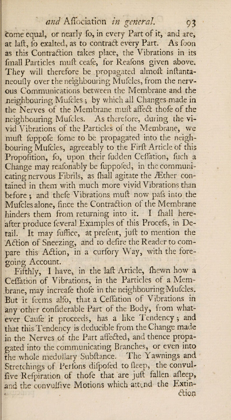 come equal, or nearly fo, in every Part of it, and are, at laft, fo exalted, as to contrad every Part. As foon as this Contradion takes place, the Vibrations in its fmall Particles mu ft ceafe, for Reafons given above. They will therefore be propagated almoft inftanta- neoufly over the neighbouring Mufcles, from the nerv¬ ous Communications between the Membrane and the neighbouring Mufcles *, by which all Changes made in the Nerves of the Membrane muft affed thofe of the neighbouring Mufcles. As therefore, during the vi- vid Vibrations of the Particles oi the Membrane, we muft llippofe fome to be propagated into the neigh¬ bouring Mufcles, agreeably to the Firft Article of this Propofition, fo, upon their fudden Celfation, fuch a Change may reafonably be fuppofed, in the communi¬ cating nervous Fibrils, as (hall agitate the iEther con¬ tained in them with much more vivid Vibrations than before ; and thefe Vibrations muft now pafs into the Mufcles alone, fince the Contradion of the Membrane hinders them from returning into it. I fnall here¬ after produce feveral Examples of this Procefs, in De¬ tail. It may fuffice, at prefent, juft to mention the Adion of Sneezing, and to defire the Reader to com¬ pare this Adion, in a curfory Way, with the fore¬ going Account. Fifthly, I have, in the laft Article, (hewn how a Ceflation of Vibrations, in the Particles of a Mem¬ brane, may increafe thofe in the neighbouring Mufcles. But it feems alfo, that a Ceftation of V ibrations in any other confiderable Part of the Body, from what¬ ever Caufe it proceeds, has a like Tendency •, and that this Tendency is deducible from the Change made in the Nerves of the Part affeded, and thence propa¬ gated into the communicating Branches, or even into the whole medullary Subftance. The Yawnings and Stretchings of Perlons difpofed to deep, the convul- five Refpiration of thofe that are juft fallen afleep, and the convulfive Morions which attend the Extin- * . dion