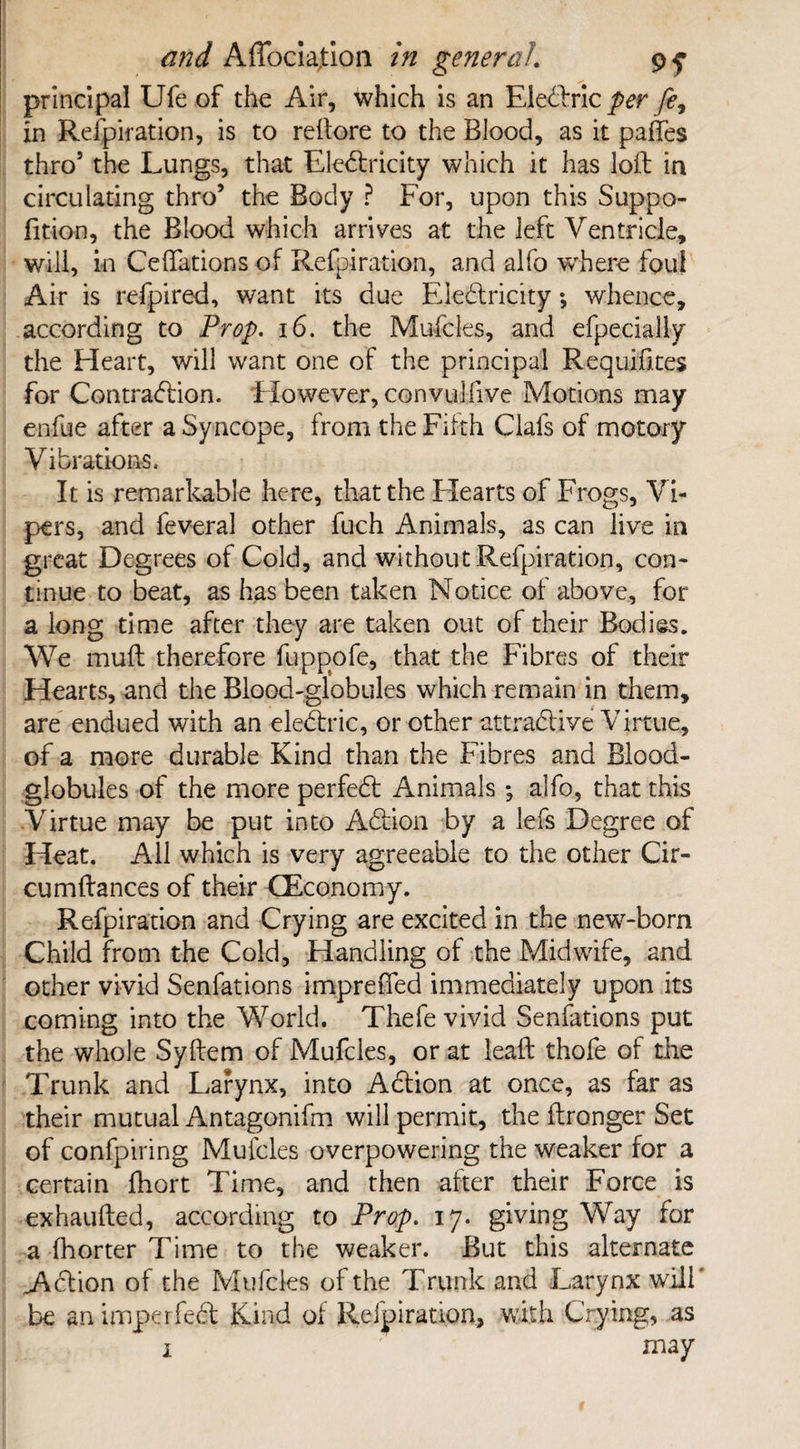 principal Ufe of the Air, which is an Electric per in Refpiration, is to reftore to the Blood, as it paffes thro5 the Lungs, that Electricity which it has loft in circulating thro’ the Body ? For, upon this Suppo- fition, the Blood which arrives at the left Ventricle, will, in Ceffations of Refpiration, and alfo where foul Air is refpired, want its due Electricity; whence, according to Prop. i6. the Mufcles, and efpecially the Heart, will want one of the principal Requisites for Contraction. However, convulfive Motions may enfue after a Syncope, from the Fifth Clafs of motory Vibrations. It is remarkable here, that the Hearts of Frogs, Vi¬ pers, and feveral other fuch Animals, as can live in great Degrees of Cold, and without Refpiration, con¬ tinue to beat, as has been taken Notice of above, for a long time after they are taken out of their Bodies. We muft therefore fuppofe, that the Fibres of their Hearts, and the Blood-globules which remain in them, are endued with an electric, or other attractive Virtue, of a more durable Kind than the Fibres and Blood- globules of the more perfect Animals; alfo, that this Virtue may be put into Action by a lefs Degree of Heat. All which is very agreeable to the other Cir- cumftances of their (Economy. Refpiration and Crying are excited in the new-born Child from the Cold, Handling of the Midwife, and other vivid Senfations impreffed immediately upon its coming into the World. Thefe vivid Senfations put the whole Syftem of Mufcles, or at leaft thofe of the Trunk and Larynx, into Action at once, as far as their mutual Antagonifm will permit, the ftronger Set of confpiring Mufcles overpowering the weaker for a certain fhort Time, and then after their Force is exhaufted, according to Prop. 17. giving Way for a fhorter Time to the weaker. But this alternate .Action of the Mufcles of the Trunk and Larynx will' be an imperfect Kind of Refpiration, with Crying, as 1 may