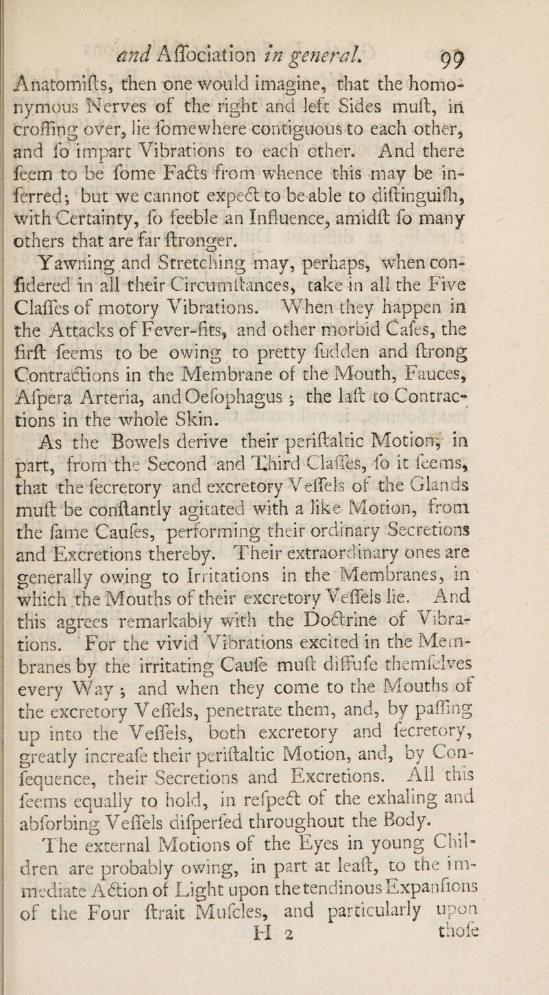 Anatomifts, then one would imagine, that the homo¬ nymous Nerves of the right and left Sides mult, in croiTing over, lie fomewhere contiguous to each other, and fo impart Vibrations to each ether. And there feem to be fome Fadts from whence this may be in¬ ferred; but we cannot expect to be able to diftinguifh, with Certainty, fo feeble an Influence, amidfl fo many others that are far flronger. Yawning and Stretching may, perhaps, whencon- fidered in all their Circumitances, take in all the Five Claflfes of motory Vibrations. When they happen in the Attacks of Fever-fits, and other morbid Cafes, the firfl feems to be owing to pretty hidden and flrong Contractions in the Membrane of the Mouth, Fauces, Afpera Arteria, and Oefophagus ; the laft to Contrac¬ tions in the whole Skin. As the Bowels derive their periftalnc Motion, in part, from the Second and Third ClaiTes, fo it feems, that the fecretory and excretory Veffels of the Glands mull be conflantly agitated with a like Motion, from the fame Caufes, performing their ordinary Secretions and Excretions thereby. Their extraordinary ones are generally owing to Irritations in the Membranes, in which the Mouths of their excretory Veffels lie. And this agrees remarkably with the Doctrine of Vibra¬ tions. For the vivid Vibrations excited in the Mem¬ branes by the irritating Caufe muft diffufe themfelves every Way •, and when they come to the Mouths of the excretory Veffels, penetrate them, and, by paffing ; up into the Veffels, both excretory and fecretory, greatly increafe their periftaltic Motion, and, by Con- fequence, their Secretions and Excretions. All this feems equally to hold, in refpedt of the exhaling and abforbing Veffels difperfed throughout the Body. The external Motions of the Eyes in young Chil¬ dren are probably owing, in part at leaf!, to the im¬ mediate Adtion of Light upon the tendinous Expansions of the Four ftrait Mufcles, and particularly upon FI 2 thole