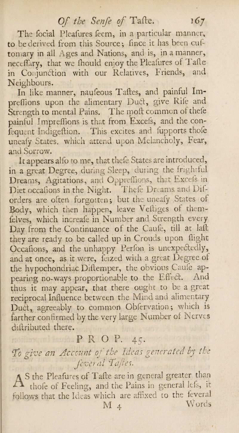 The focial Pleafures fecm, in a particular manner, to be derived from this Source; fince it has been cub tomary in all Ages and Nations, and is, in a manner, neceflfary, that we fhould enioy the Pleafures of 1 afte in Conjundion with our Relatives, Friends, and Neighbours. In like manner, naufeous Taftes, and painful Im- preffions upon the alimentary Dud, give Rile and Strength to mental Pains. The moft common of thefe painful Impreffions is that from Excels, and the con- fequent Indigeftion. This excites and fupports thofe uneafy States, which attend upon Melancholy, Fear, and Sorrow. It appears alfo to me, that thefe States are introduced, in a great Degree, during Sleep, during the frightful Dreams, Agitations, and Oppreffions, that Excels in Diet oecafions in the Night. Thefe Dreams and Dil¬ ord ers are often forgotten; but the uneafy States of Body, which then happen, leave Veftiges of them- felves, which increafe in Number and Strength every Day from the Continuance of the Caufe, till at laft they are ready to be called up in Crouds upon flight Oecafions, and the unhappy Perfon is unexpectedly, and at once, as it were, feized with a great Degree of the hypochondriac D idem per, the obvious Caufe ap¬ pearing no-ways proportionable to the Effect. And thus it may appear, that there ought to be a great reciprocal Influence between the Mind and alimentary Dud, agreeably to common Obfervation *, which is farther confirmed by the very large Number of Nerves diftributed there. PROP. 4 ^ • To ^ve an Account of the Ideas venerated by ike Cl) 4,/ *' (eve nil cl 'afieu AS the Pleafures of Tafte are in general greater than thofe of Feeling, and the Pains in general Ids, it follows that the Ideas which are affixed to the ieveral M 4 Words