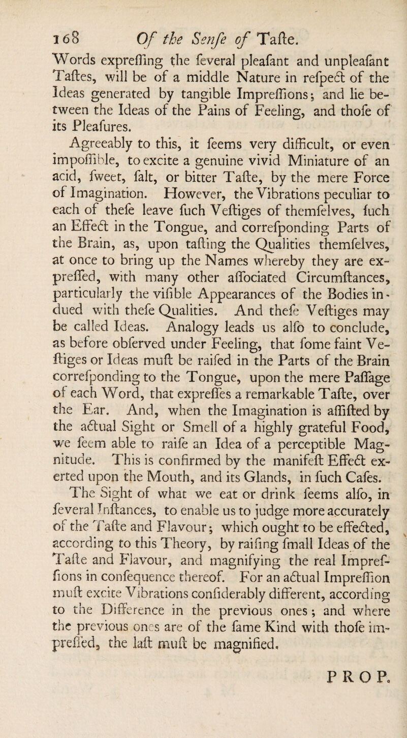 Words exprefling the feveral pleafant and unpleafant Taftes, will be of a middle Nature in refpedt of the Ideas generated by tangible Impreflions; and lie be¬ tween the Ideas of the Fains of Feeling, and thofe of its Pleafures. Agreeably to this, it feems very difficult, or even impoflible, to excite a genuine vivid Miniature of an acid, fweet, fait, or bitter Tafte, by the mere Force of Imagination. However, the Vibrations peculiar to each of thefe leave fuch Veftiges of themfelves, fuch an Effedt in the Tongue, and correfponding Parts of the Brain, as, upon tailing the Qualities themfelves, at once to bring up the Names whereby they are ex- prefled, with many other aflociated Circumftances, particularly the vifible Appearances of the Bodies in' clued with thefe Qualities. And thefe Veftiges may be called Ideas. Analogy leads us alfo to conclude, as before obferved under Feeling, that fome faint Ve¬ ftiges or Ideas muft be raifed in the Parts of the Brain correfponding to the Tongue, upon the mere Paflage of each Word, that exprefles a remarkable Tafte, over the Ear. And, when the Imagination is aflifted by the adtual Sight or Smell of a highly grateful Food, we feem able to raife an Idea of a perceptible Mag¬ nitude. This is confirmed by the manifeft Effedt ex¬ erted upon the Mouth, and its Glands, in fuch Cafes. The Sight of what we eat or drink feems alfo, in feveral Tnftances, to enable us to judge more accurately of the Tafte and Flavour; which ought to be effedted, according to this Theory, by raifing fmall Ideas of the Tafte and Flavour, and magnifying the real Impref- fions in confequence thereof. For an adlual Impreftion muft excite Vibrations considerably different, according to the Difference in the previous ones; and where the previous ones are of the fame Kind with thofe im- prefled, the laft muft be magnified. PROP.