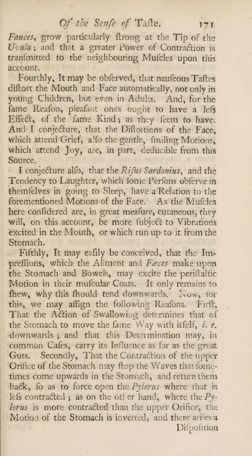 Fauces, grow particularly ftrong at the Tip of the Uvula ; and that a greater Power of Contraction is tranlmitted to the neighbouring Mufcles upon this account. Fourthly, It may be obferved, that naufeotis Tallies diftort the Mouth and Face automatically, not only in young Children, but even in Adults. And, for the fame Realon, pleafant ones ought to have a lefs EffeCt, of the fame Kind; as they feem to have. And .1 conjeCtnre, that the Diffoitions of the Face, which attend Grief, alfo the gentle, fmiling Motions, which attend Joy, are, in part, deducible from this Source. I conjeCture alfo, that the RifUs Sardonius, and the Tendency to Laughter, which iome Perfons obferve in themfelves in going to Sleep, have a Relation to the forementioned Motions of the Face. As the Mufcles here confidered are, in great meafure, cutaneous, they will, on this account, be more fubjeCt to Vibrations excited in the Mouth, or which run up to it from the Stomach. Fifthly, It may eafily be conceived, that the Im- preffions, which the Aliment and Faeces make upon the Stomach and Bowels, may excite the periffaltic Motion in their mufcuiar Coats. It only remains to fhew, why this fhould tend downwards. Low, ror this, we may affign the following Reafons. Firff, That the AClion of Swallowing determines that of the Stomach to move the fame Way with itfelf, i. e. downwards ; and that this Determination may, in common Cafes, carry its Influence as far as the great Guts. Secondly, That the Contraction of the upper Orifice of the Stomach may flop the Waves that fornc- times come upwards in the Stomach, and return them back, fo as to force open the Pylorus where that is lefs contracted ; as on the otl er hand, where the Py¬ lorus is more contracted than the upper Orifice, the Motion of the Stomach is inverted, and there arifes a Dilpofition