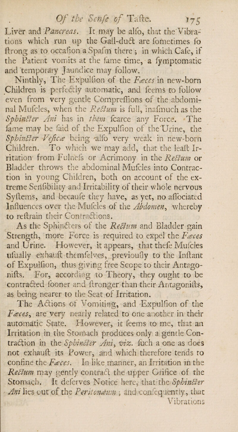 Liver and Pancreas. It may be alfo, that the Vibra¬ tions which run up the Gail-duCt are fometimes fo ftrong as to occafion a Spaim there ; in which Cafe, if the Patient vomits at the fame time, a fyrnptomatic and temporary Jaundice may follow. Ninthly, The Expulfion of the Fasces in new-born Children is perfectly automatic, and feems to follow even from very gentle Compreffions of the abdomi¬ nal Mufcles, when the Return is full, inafmuch as the Sphincter Ani has in them fcarce any Force. The fame may be faid of the Expulfion of the'Urine, the Sphinfter Veftce being 'alfo very weak in new-born Children. To which we may add, that the leaf! Ir¬ ritation from Fulnbfs or Acrimony in the Reffium or Bladder throws the abdominal Mufcles into Contrac¬ tion in young Children, both on account of the ex¬ treme Senfibility and Irritability or their whole nervous SyItem's, and becaufe they have, as yet, no affociated Influences over the Mufcles of the Abdomen, whereby to refrain their Contractions. As the SphinCters of the Rechim and Bladder gain Strength, more Force is required to expel the Faeces and Urine. However, it appears, that thefe Mufcles ufually exhauft themfelves, previously to the Inftant of Expulfion, thus giving free Scope to their Antago¬ nizes. For, according to Theory, they ought to be contracted fooner and ftronger than their Anta-goniftf, as being nearer to the Seat of Irritation. The Actions of Vomiting, and Expulfion of the Feces, are very nearly related to one another in their automatic State. Elowever, it feems to me, that an Irritation in the Stomach produces only a gentle Con¬ traction in the Sphincter Ani, viz. fuch a one as does not exhauft its Power, and which therefore tends to confine the Faeces. In like manner, an Irritation in the Return may gently contract the upper Orifice of the Stomach. It deferves Notice here, that the Sphinfter Ani lies our of the Peritoneum ; and con !eq-lent ly, that Vibrations