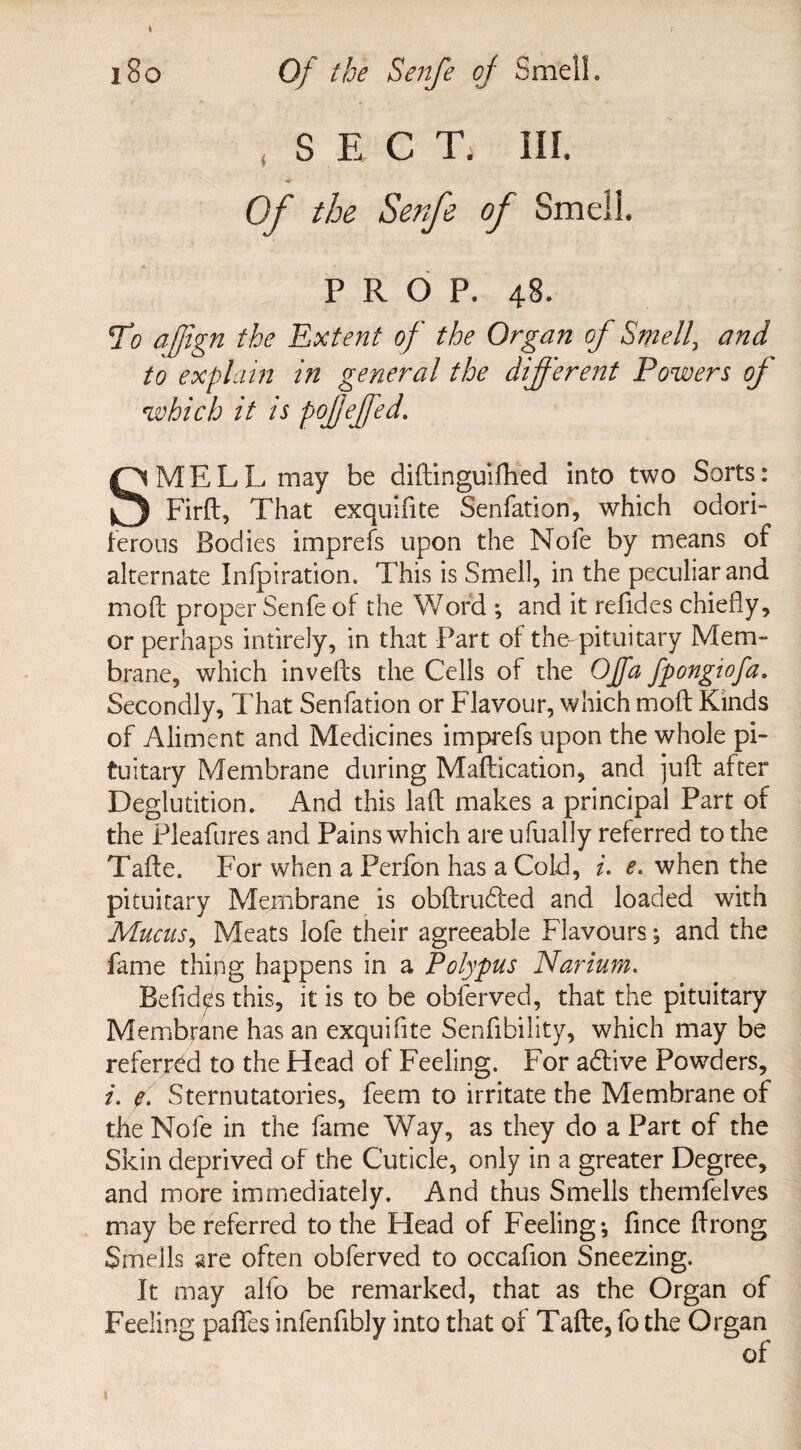 * i8o Of the Senfe of Smell. SECT. III. Of the Senfe of Smell. PROP. 48. To afftgn the Extent of the Organ of Smell, and to explain in general the different Powers of which it is pofeffed. SMELL may be diftinguifhed into two Sorts: Firft, That exquifite Senfation, which odori¬ ferous Bodies imprefs upon the Nofe by means of alternate Infpiration. This is Smell, in the peculiar and. mod: proper Senfe of the Word ; and it refides chiefly, or perhaps intirely, in that Part of the-pituitary Mem¬ brane, which in veils the Cells of the Off a fpongiofa, Secondly, That Senfation or Flavour, which moft Kinds of Aliment and Medicines imprefs upon the whole pi¬ tuitary Membrane during Maftication, and juft after Deglutition. And this laft makes a principal Part of the Pleafures and Pains which are ufually referred to the Tafte. For when a Perfon has a Cold, i. e. when the pituitary Membrane is obftrudled and loaded with Mucus, Meats lofe their agreeable Flavoursand the fame thing happens in a Polypus Narium. Befide's this, it is to be obferved, that the pituitary Membrane has an exquifite Senfibility, which may be referred to the Head of Feeling. For adfive Powders, i. f Sternutatories, feem to irritate the Membrane of the Nofe in the fame Way, as they do a Part of the Skin deprived of the Cuticle, only in a greater Degree, and more immediately. And thus Smells themfelves may be referred to the Head of Feeling-, fince ftrong Smells are often obferved to occafion Sneezing. It may alfo be remarked, that as the Organ of Feeling pafles infenfibly into that of Tafte, fo the Organ of