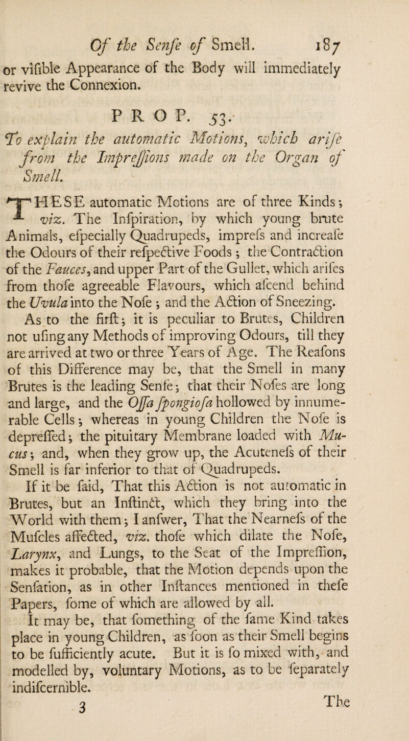 or vifible Appearance of the Body will immediately revive the Connexion. PROP. 53. 7*? explain the automatic Motions, which arijc from the Imprejjions made on the Organ of Smell. ^T^PIESE automatic Motions are of three Kinds -, -*■ viz. The Infpiration, by which young brute Animals, elpecially Quadrupeds, imprefs and increafe the Odours of their refpective Foods; the Contradlion of the Fauces, and upper Part of the Gullet, which arifes from thofe agreeable Flavours, which afcend behind the Uvula into the Nofe and the Adtion of Sneezing. As to the firfl; it is peculiar to Brutes, Children not ufingany Methods of improving Odours, till they are arrived at two or three Years of Age. The Reafons of this Difference may be, that the Smell in many Brutes is the leading Senfe; that their Nofes are long and large, and the OJfa fpongiofa hollowed by innume¬ rable Cells-, whereas in young Children the Nofe is depreffed; the pituitary Membrane loaded with Mu¬ cus ; and, when they grow up, the Acutenefs of their Smell is far inferior to that of Quadrupeds. If it be faid, That this Adtion is not automatic in Brutes, but an Inftindt, which they bring into the World with them; Ianfwer, That the Nearnefs of the Mufcles affedled, viz. thofe which dilate the Nofe, Larynx, and Lungs, to the Seat of the Impreffion, makes it probable, that the Motion depends upon the Senfation, as in other Inffances mentioned in thefe Papers, fome of which are allowed by all. It may be, that fomething of the fame Kind takes place in young Children, as foon as their Smell begins to be fufficiently acute. But it is fo mixed with, and modelled by, voluntary Motions, as to be feparately indifcernible. 3 The