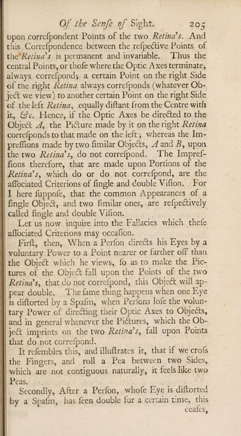 upon correfpondent Points of the two Retina s. And this Correfpondence between the refpedtive Points oi the'Retina’s is permanent and invariable. Thus the central Points, or thofe where the Optic Axes terminate, always correfpond; a certain Point on the right Side of the right Retina always correfponds (whatever Ob¬ ject we view) to another certain Point on the right Side of the left Retina, equally diftant from the Centre with it, LL. Hence, if the Optic Axes be diredted to the Objedt A, the Pidture made by it on the right Retina correfponds to that made on the left ; whereas the Im- prefiions made by two fimilar Objects, A and i?, upon the two Retina’s, do not correfpond. The Impref- fions therefore, that are made upon Portions of the Retina’j, which do or do not correfpond, are the affociated Criterions of Tingle and double Vifion. For I here fuppofe, that the common Appearances of a Tingle Objedt, and two Timilar ones, are refpedtively called Tingle and double Vifion, Let us now inquire into the Fallacies which thefe x affociated Criterions may occafion. Firft, then, When a Perfon directs his Eyes by a voluntary Power to a Point nearer or farther off than the Objedt which he views, To as to make the Pic¬ tures of the Objedt fail upon the Points of the two Retina’s, that do not correfpond, this Object will ap¬ pear double. The Tame thing happens when one Eye is diftorted by a Spafm, when Perfons lofe the volun¬ tary Power of diredting their Optic Axes to Objects, and in general whenever the Pidtures, which the Ob¬ jedt imprints on the two Retina’s, fall upon Points that do not correfpond. It refembles this, and illuftrates it, that if we crofs the Fingers, and roll a Pea between two Sides, which are not contiguous naturally, it feels like two Peas. Secondly, After a Perfon, whofe Eye is diftorted by a Spafm, has Teen double for a certain time, this ceafes.