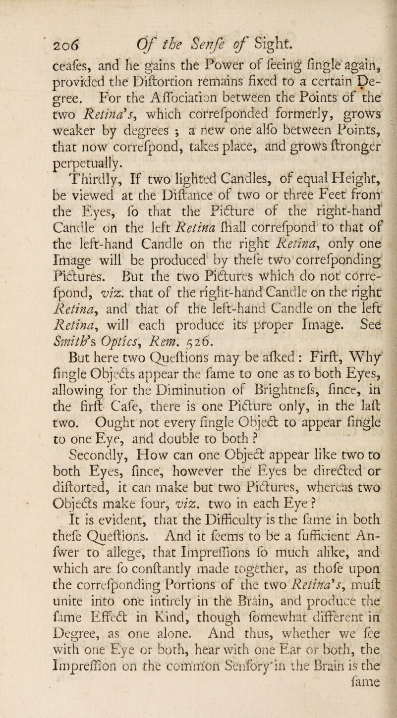 ceafes, and he gains the Power of feeing Single again, provided the Diftortion remains fixed to a certain De¬ gree. For the Affociation between the Points of the two Retina r, which correfponded formerly, grows weaker by degrees *, a new one alfo between Points, that now correfpond, takes place, and grows Stronger perpetually. Thirdly, If two lighted Candles, of equal Height, be viewed at the Diftance of two or three Feet from the Eyes, fo that the Pidure of the right-hand Candle on the left Retina fnall correfpond to that of the left-hand Candle on the right Retina, only one Image will be produced by thefe two correfponding Pidures. But the two Pidures which do not corre¬ fpond, viz. that of the right-hand Candle on the right Retina, and that of the left-hand Candle on the left Retina, will each produce its proper Image. See Smith's Optics, Rem. 526. But here two Queftions may be afked : Firft, Why Single Objeds appear the fame to one as to both Eyes, allowing for the Diminution of Brightnefs, Since, in the firft Cafe, there is one Pidure only, in the laft two. Ought not every Single Objed to appear Single to one Eye, and double to both ? Secondly, How can one Objed appear like two to both Eyes, Since, however the Eyes be direded or diftorted, it can make but two Pidures, whereas two Objeds make four, viz. two in each Eye ? It is evident, that the Difficulty is the Same in both thefe Queftions. And it Seems to be a Sufficient An- fwer to allege, that Impreffions So much alike, and which are So conftantly made together, as thofe upon the corresponding Portions of the two Retina's, mult unite into one intirely in the Brain, and produce the fame Effed in Kind, though Somewhat different in Degree, as one alone. And thus, whether we See with one Eye or both, hear with one Ear or both, the Impreffion on the common Senfory'm the Brain is the Same