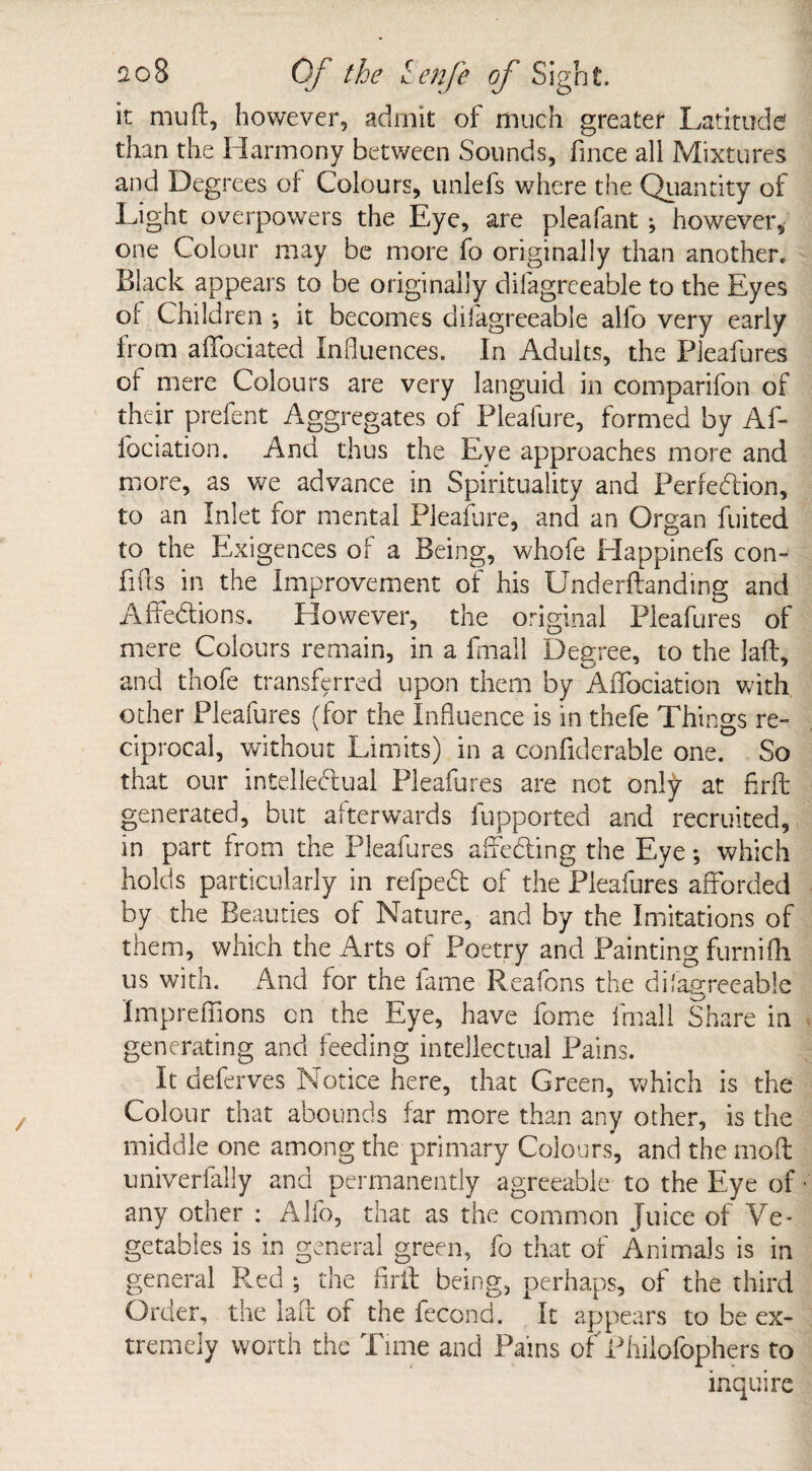 it mu ft, however, admit of much greater Latitude than the Harmony between Sounds, fince all Mixtures and Degrees of Colours, unlefs where the Quantity of Light overpowers the Eye, are pleafant; however, one Colour may be more fo originally than another. Black appears to be originally difagreeable to the Eyes of Children ; it becomes difagreeable alfo very early from affociated Influences. In Adults, the Pleafures of mere Colours are very languid in comparifon of their prefent Aggregates of Pleafure, formed by Af- lociation. And thus the Eye approaches more and more, as we advance in Spirituality and Perfection, to an Inlet for mental Pleafure, and an Organ fuited to the Exigences of a Being, whofe Happinefs con- lifts in the Improvement of his Underftanding and AffeCtions. However, the original Pleafures of mere Colours remain, in a fmall Degree, to the laft, and thofe transferred upon them by Affociation with other Pleafures (for the Influence is in thefe Things re¬ ciprocal, without Limits) in a confiderable one. So that our intellectual Pleafures are not onty at firft generated, but afterwards fupported and recruited, in part from the Pleafures affecting the Eye; which holds particularly in refpeCt of the Pleafures afforded by the Beauties of Nature, and by the Imitations of them, which the Arts of Poetry and Painting furnifh us with. And for the fame Reafons the disagreeable Impreflions on the Eye, have fome fmall Share in generating and feeding intellectual Pains. It deferves Notice here, that Green, which is the Colour that abounds far more than any other, is the middle one among the primary Colours, and the moft univerfally and permanently agreeable to the Eye of any other : Alfo, that as the common Juice of Ve¬ getables is in general green, fo that of Animals is in general P.ed ; the firft being, perhaps, of the third Order, the laft of the fecond. It appears to be ex¬ tremely worth the Time and Pams of Philofophers to inquire