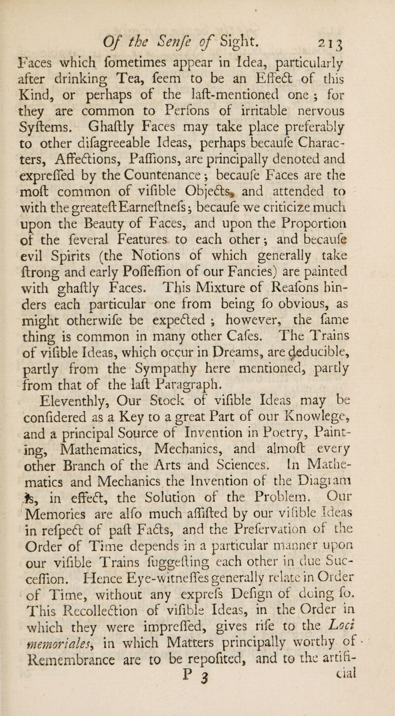 Faces which fometimes appear in Idea, particularly after drinking Tea, feem to be an Effedt of this Kind, or perhaps of the laft-mentioned one ; for they are common to Perfons of irritable nervous Syftems. Ghaftly Faces may take place preferably to other difagreeable Ideas, perhaps becaufe Charac¬ ters, Affedlions, Paflions, are principally denoted and exprefifed by the Countenance; becaufe Faces are the mod common of vifible Objects* and attended to with the greateftEarneftnefs; becaufe we criticize much upon the Beauty of Faces, and upon the Proportion of the feveral Features to each other *, and becaufe evil Spirits (the Notions of which generally take ftrong and early Poflfeftion of our Fancies) are painted with ghaftly Faces. This Mixture of Reafons hin¬ ders each particular one from being fo obvious, as might otherwife be expected ; however, the fame thing is common in many other Cafes. The Trains of vifible Ideas, which occur in Dreams, are Reducible, partly from the Sympathy here mentioned, partly from that of the laft Paragraph. Eleventhly, Our Stock of vifible Ideas may be conftdered as a Key to a great Part of our Knowlege, and a principal Source of Invention in Poetry, Paint¬ ing, Mathematics, Mechanics, and almoft every other Branch of the Arts and Sciences. In Mathe¬ matics and Mechanics the Invention of the Diagram is, in effedt, the Solution of the Problem. Our Memories are alfo much aftifted by our vifible Ideas in refpedl of paft Fadts, and the Prefervation of the Order of Time depends in a particular manner upon our vifible Trains fuggefting each other in due Suc- ceftion. Hence Eye-witneftes generally relate in Order of Time, without any exprefs Defign of doing fo. This Recolledtion of vifible Ideas, in the Order in which they were impreffed, gives rife to the Loci memorialed in which Matters principally worthy of Remembrance are to be repofited, and to the artifi- P 3 ual