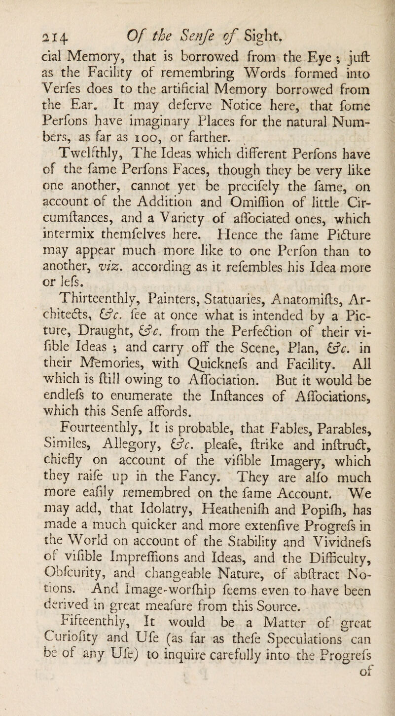 cial Memory, that is borrowed from the Eye ; juft as the Facility of remembring Words formed into Verfes does to the artificial Memory borrowed from the Ear. It may deferve Notice here, that fome Perfons have imaginary Places for the natural Num¬ bers, as far as 100, or farther. Twelfthly, The Ideas which different Perfons have of the fame Perfons Faces, though they be very like one another, cannot yet be precifely the fame, on account of the Addition and Omifllon of little Cir- cumftances, and a Variety of affociated ones, which intermix themfelves here. Hence the fame Picture may appear much more like to one Perfon than to another, viz. according as it refembles his Idea more or lefs. Thirteenthly, Painters, Statuaries, Anatomifts, Ar¬ chitects, fee at once what is intended by a Pic¬ ture, Draught, &c. from the Perfection of their vi- fible Ideas ; and carry off the Scene, Plan, &V. in their Memories, with Quicknefs and Facility. All which is ftill owing to Affociation. But it would be endlefs to enumerate the Inftances of Affociations, which this Senfe affords. Fourteenthly, It is probable, that Fables, Parables, Similes, Allegory, &c. pleafe, ftrike and inftruCt, chiefly on account of the vifible Imagery, which they raife up in the Fancy. They are alfo much more eafilv remembred on the fame Account. We may add, that Idolatry, Heathenifh and Popifh, has made a much quicker and more extenfive Progrefs in the World on account of the Stability and Vividnefs of vifible Imprefiions and Ideas, and the Difficulty, Obfcurity, and changeable Nature, of abftract No¬ tions. And Image-worfhip feems even to have been derived in great meafure from this Source. Fifteenthly, It would be a Matter of great Curiofity and Ufe (as far as thefe Speculations can be of any Ufe) to inquire carefully into the Progrefs of