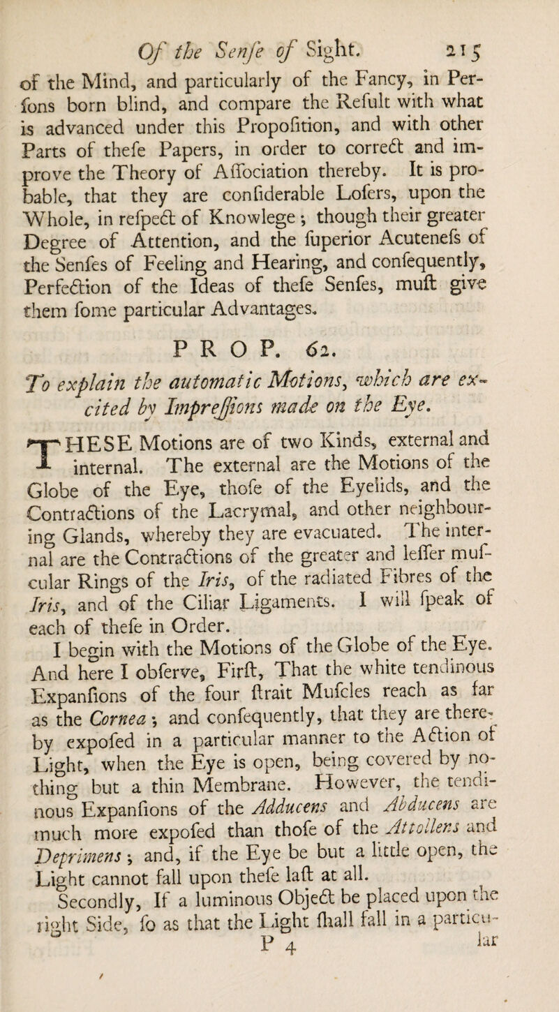 of the Mind, and particularly of the Fancy, in Per- fons born blind, and compare the Refult with what is advanced under this Proportion, and with other Parts of thefe Papers, in order to correct and im¬ prove the Theory of Affociation thereby. It is pro¬ bable, that they are confiderable Lofers, upon the Whole, in refpeCt of Knowlege ; though their greater Degree of Attention, and the fuperior Acutenefs of the Senfes of Feeling and Hearing, and confequently. Perfection of the Ideas of thefe Senfes, muft give them fome particular Advantages. PROP. 62. To explain the automatic Motions, which are ex¬ cited by ImpreJJions made on the Eye. THESE Motions are of two Kinds, external and internal. The external are the Motions of the Globe of the Eye, thofe of the Eyelids, and the Contractions of the Lacrymal, and other neighbour¬ ing Glands, whereby they are evacuated. The inter¬ nal are the Contractions of the greater and leflfer muf- cular Rings of the Iris, of the radiated Fibres of the Iris, and of the Ciliar Ligaments. I will fpeak of each of thefe in Order. I begin with the Motions of the Globe of the Eye. And here I obferve, Firft, That the white tendinous Expanfions of the four (trait Muicies reach as far as the Cornea \ and confequently, that they are there¬ by expofed in a particular manner to tne ACtion of Light, when the Eye is open, being covered by no¬ thing but a thin IVIembrane. However, tne tendi¬ nous Expanfions of the Adducens and Abducens aie much more expofed than thofe of the At to liens and Defrmens ; and, if the Eye be but a little open, the Light cannot fall upon thefe lafl at all. Secondly, If a luminous ObjeCt be placed upon the right Side, fo as that the Light fhall fall in a paiticis- P 4 lar