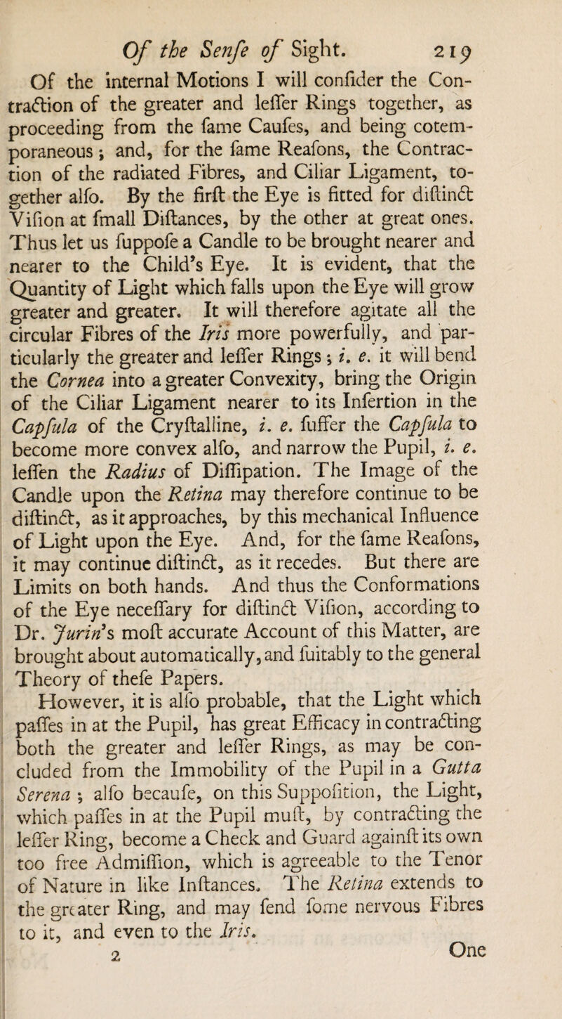 Of the internal Motions I will confider the Con¬ traction of the greater and lefler Rings together, as proceeding from the fame Caufes, and being cotem- poraneous ; and, for the fame Reafons, the Contrac¬ tion of the radiated Fibres, and Ciliar Ligament, to¬ gether alfo. By the firft the Eye is fitted for diftind Yifion at fmall Diftances, by the other at great ones. Thus let us fuppofe a Candle to be brought nearer and nearer to the Child’s Eye. It is evident, that the Quantity of Light which falls upon the Eye will grow greater and greater. It will therefore agitate all the circular Fibres of the Iris more powerfully, and par¬ ticularly the greater and lefler Rings *, i. e. it will bend the Cornea into a greater Convexity, bring the Origin of the Ciliar Ligament nearer to its Infertion in the Capfula of the Cryftalline, i. e. fuffer the Capfula to become more convex alfo, and narrow the Pupil, i. e. leflen the Radius of Diflipation. The Image of the Candle upon the Retina may therefore continue to be diftind, as it approaches, by this mechanical Influence of Light upon the Eye. And, for the fame Reafons, it may continue diftind, as it recedes. But there are Limits on both hands. And thus the Conformations of the Eye neceflary for diftind Vifion, according to Dr. Jurin’s moft accurate Account of this Matter, are brought about automatically, and fuitably to the general Theory of thefe Papers. However, it is alfo probable, that the Light which pafles in at the Pupil, has great Efficacy in contrading both the greater and lefler Rings, as may be con¬ cluded from the Immobility of the Pupil in a Gutta Serena *, alfo becaufe, on this Suppolition, the Light, which pafles in at the Pupil mu ft, by contrading the lefler Ring, become a Check and Guard againft its own too free Admiflion, which is agreeable to the Tenor of Nature in like Inftances, The Retina extends to the greater Ring, and may fend fome nervous Fibres to it, and even to the Iris. 2 One