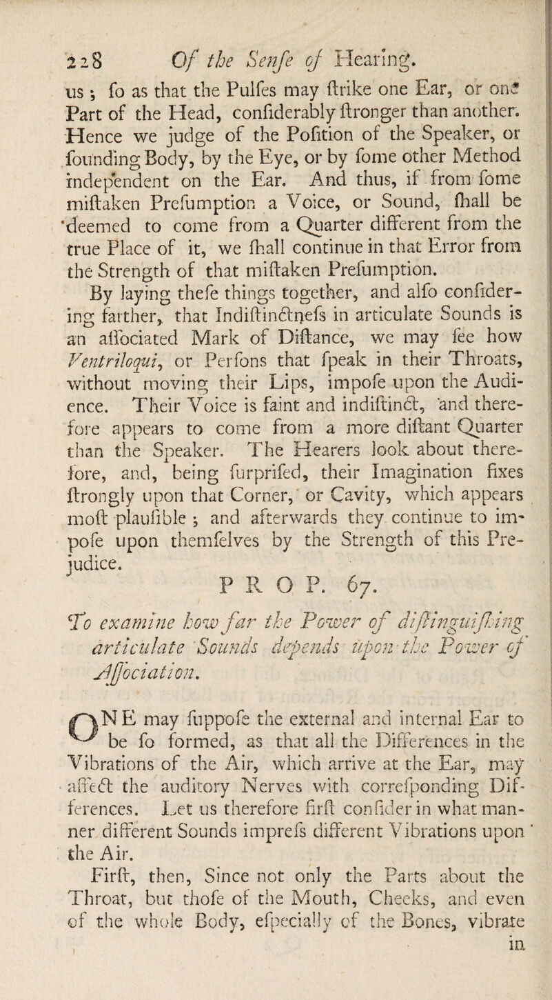 us *, fo as that the Pulfes may (trike one Ear, or one Part of the Head, confiderably (Longer than another. Hence we judge of the Pofition of the Speaker, or founding Body, by the Eye, or by fome other Method independent on the Ear. And thus, if from fome miftaken Preemption a Voice, or Sound, (hall be ‘deemed to come from a Quarter different from the true Place of it, we (hall continue in that Error from the Strength of that miftaken Preemption. By laying thefe things together, and alfo coniider- ing farther, that Indiftindfnefs in articulate Sounds is an affociated Mark of Diftance, we may fee how Ventriloaui, or Perfons that fpeak in their Throats, without moving their Lips, impofe upon the Audi¬ ence. Their Voice is faint and indiltindt, 'and there¬ fore appears to come from a more diftant Quarter than the Speaker. The Hearers look about there¬ fore, and, being furprifed, their Imagination fixes ftrongly upon that Corner, or Cavity, which appears moft -plauflble ; and afterwards they continue to im~ pofe upon themfelves by the Strength of this Pre- [foci at ion. NE may fuppofe the external and internal Ear to be fo formed, as that all the Differences in the Vibrations of the Air, which arrive at the Ear, may affedl the auditory Nerves with correfponding Dif¬ ferences. Let us therefore ftrft con fider in what man¬ ner different Sounds imprefs different Vibrations upon ‘ the Air. Firft, then, Since not only the Parts about the Throat, but thofe of the Mouth, Cheeks, and even of the whole Body, efpecially of the Bones, vibrate t