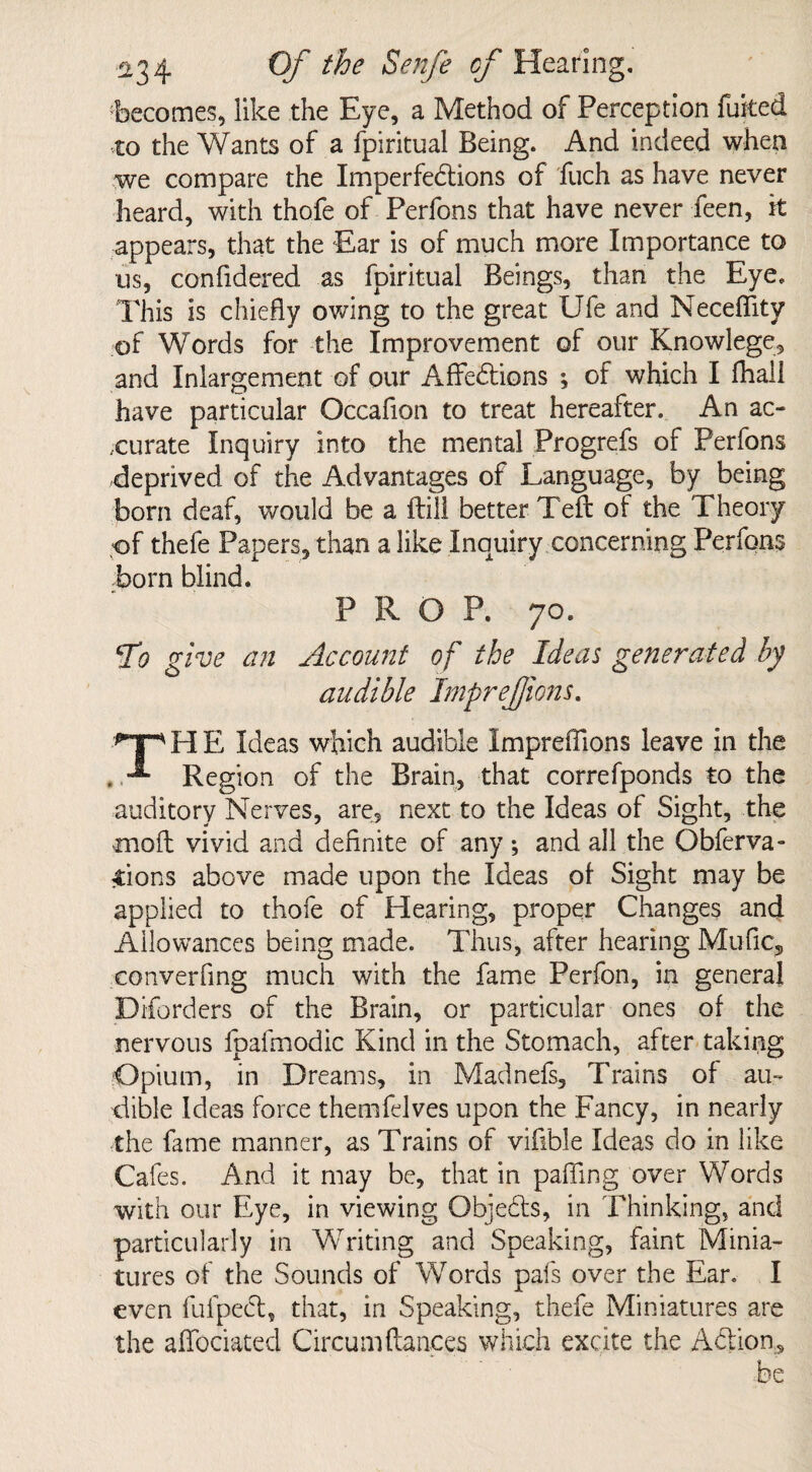 becomes, like the Eye, a Method of Perception fuked to the Wants of a fpiritual Being. And indeed when we compare the Imperfe&ions of fuch as have never heard, with thofe of Perfons that have never Teen, it appears, that the Ear is of much more Importance to us, confidered as fpiritual Beings, than the Eye. This is chiefly owing to the great Ufe and Neceffity of Words for the Improvement of our Knowlege, and Inlargement of our Affedions ; of which I fhail have particular Occafion to treat hereafter. An ac¬ curate Inquiry into the mental Progrefs of Perfons deprived of the Advantages of Language, by being born deaf, would be a ftill better Tefl of the Theory of thefe Papers, than a like Inquiry concerning Perfons born blind. PROP. 70. To give an Account of the Ideas generated by audible ImpreJJions. npHE Ideas which audible Impreffions leave in the . Region of the Brain, that correfponds to the auditory Nerves, are, next to the Ideas of Sight, the moil vivid and definite of any; and all the Obferva- Sions above made upon the Ideas of Sight may be applied to thofe of Hearing, proper Changes and Allowances being made. Thus, after hearing Mufic, converfmg much with the fame Perfon, in general Diforders of the Brain, or particular ones of the nervous fpafmodic Kind in the Stomach, after taking Opium, in Dreams, in Madnefs, Trains of au¬ dible Ideas force themfelves upon the Fancy, in nearly the fame manner, as Trains of vifible Ideas do in like Cafes. And it may be, that in paffing over Words with our Eye, in viewing Objects, in Thinking, and particularly in Writing and Speaking, faint Minia¬ tures of the Sounds of Words pafs over the Ear. I even fufpecl, that, in Speaking, thefe Miniatures are the affociated Circumfiances which excite the Action, be