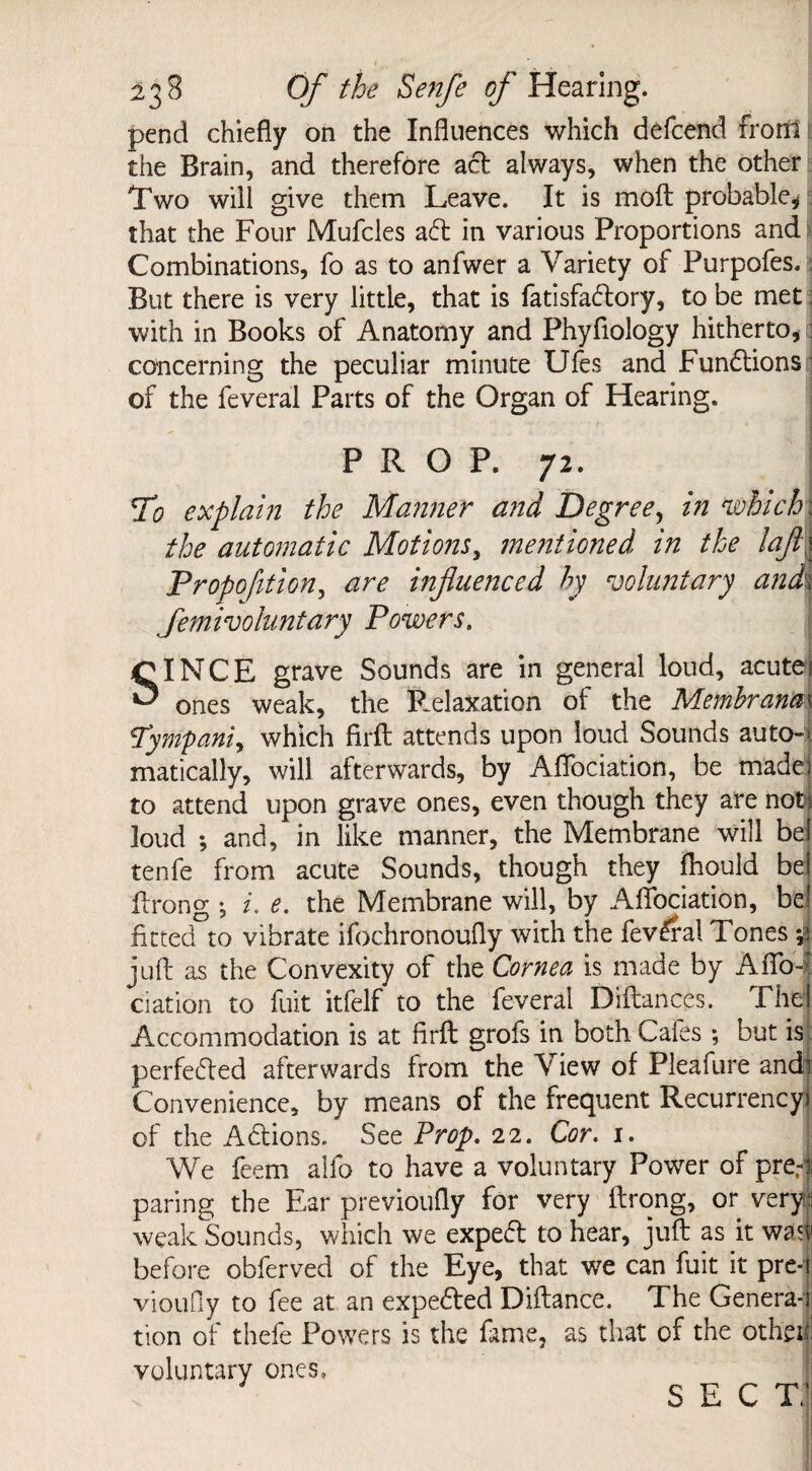 * ' • ; 23 8 Of the Senfe of Hearing. pend chiefly on the Influences which defcend front the Brain, and therefore act always, when the other Two will give them Leave. It is moft probable, that the Four Mufcles aft in various Proportions and Combinations, fo as to anfwer a Variety of Purpofes. But there is very little, that is fatisfaftory, to be met with in Books of Anatomy and Phyfiology hitherto* concerning the peculiar minute Ufes and Functions of the feveral Parts of the Organ of Hearing. PROP. 72. To explain the Manner and Degree, in which: the automatic Motions, jnentioned in the laft\ Proportion, are influenced hy voluntary and\ femivoluntary Powers. SINCE grave Sounds are in general loud, acute 1 ones weak, the Relaxation of the Memhrana\ Tympanic which firfl: attends upon loud Sounds auto-* matically, will afterwards, by Aflociation, be made) to attend upon grave ones, even though they are notH loud *, and, in like manner, the Membrane will bei tenfe from acute Sounds, though they fhould bei ftrong *, i. e. the Membrane will, by Aflociation, be! fitted to vibrate ifochronoufly with the fevfral Tones -A juft as the Convexity of the Cornea is made by Aflo-f ciation to fuit itfelf to the feveral Diftances. The! Accommodation is at firfl grofs in both Cafes ; but is perfected afterwards from the View of Pleafure andi Convenience, by means of the frequent Recurrency) of the Adtions. See Prop. 22. Cor. x. We feem alfo to have a voluntary Power of pre,-j paring the Ear previoufly for very ftrong, or very weak Sounds, which we expect to hear, juft as it was before obferved of the Eye, that we can fuit it pre-t vioufly to fee at an expected Diftance. The Genera-i tion of thefe Powers is the fame, as that of the othei: voluntary ones, SECT/