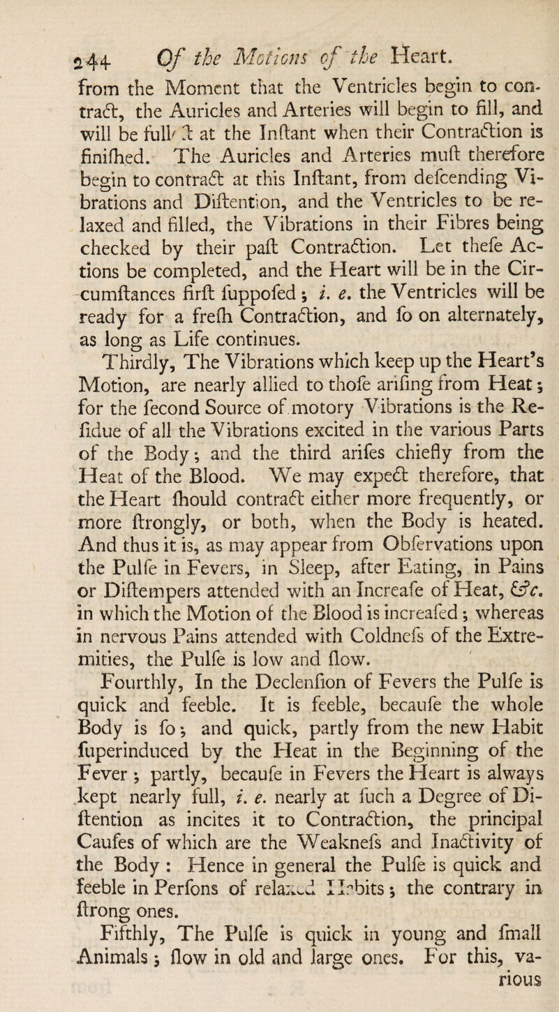 from the Moment that the Ventricles begin to con- trad, the Auricles and Arteries will begin to fill, and will be full' ft at the Inftant when their Contradion is finifhed. The Auricles and Arteries muft therefore begin to contrad at this Inftant, from defcending Vi¬ brations and Diftention, and the Ventricles to be re¬ laxed and filled, the Vibrations in their Fibres being checked by their paft Contradion. Let thefe Ac¬ tions be completed, and the Heart will be in the Cir- cumftances firft fuppofed ; i. e. the Ventricles will be ready for a frefh Contradion, and fo on alternately, as long as Life continues. Thirdly, The Vibrations which keep up the Heart’s Motion, are nearly allied to thofe arifing from Heat ; for the fecond Source of motory Vibrations is the Re- fidue of all the Vibrations excited in the various Parts of the Body; and the third arifes chiefly from the Heat of the Blood. We may exped therefore, that the Heart ihould contrad either more frequently, 01- more ftrongly, or both, when the Body is heated. And thus it is, as may appear from Obfervations upon the Pulfe in Fevers, in Sleep, after Eating, in Pains or Diftempers attended with an Increafe of Heat, CtV. in which the Motion of the Blood is increafed; whereas in nervous Pains attended with Coldnefs of the Extre¬ mities, the Pulfe is low and flow. Fourthly, In the Declenflon of Fevers the Pulfe is quick and feeble. It is feeble, becaufe the whole Body is fo; and quick, partly from the new Habit fuperinduced by the Pleat in the Beginning of the Fever ; partly, becaufe in Fevers the Heart is always kept nearly full, i. e. nearly at fuch a Degree of Di¬ ftention as incites it to Contradion, the principal Caufes of which are the Weaknefs and Inadivity of the Body : Hence in general the Pulfe is quick and feeble in Perfons of relaxed I Tbits *, the contrary in ftrong ones. Fifthly, The Pulfe is quick in young and fmall Animals; flow in old and large ones. For this, va¬ rious