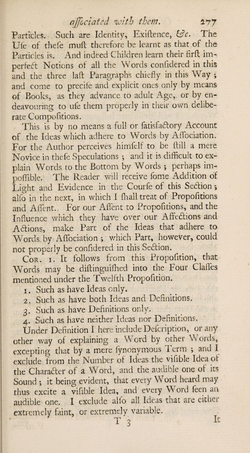 Particles. Such are Identity, Exiftence, &c. The Ule of thefe muft therefore be learnt as that of the Particles is. And indeed Children learn their firft im¬ perfect Notions of all the Words confidered in this and the three laft Paragraphs chiefly in this Way ; and come to precile and explicit ones only by means of Books, as they advance to adult Age,, or by en¬ deavouring to ufe them properly in their own ctelibe- rate Competitions. This is by no means a full or fatisfaCtory Account of the Ideas which adhere to Words by Aflbciation. For the Author perceives himfelf to be Hill a mere Novice in thefe Speculations ; and it is difficult to ex¬ plain Words to the Bottom by Words ; perhaps irn- poffible. The Reader will receive fome Addition of Light and Evidence in the Courfe of this SeCtion \ alfo in the next, in which I {hall treat of Propofltions and AflTent. For our Aflfent to Propofltions, and the Influence which they have over our AffeCtions and ACtions, make Part of the Ideas that adhere to Words, by Aflbciation ; which Part, however, could not properly be confidered in this SeCtion. Cor . 1. It follows from this Propofltion, that Words may be diftinguiffied into the Four Clafles mentioned under the Twelfth Propofltion. 1. Such as have Ideas only. 2. Such as have both Ideas and Definitions. 3. Such as have Definitions only. 4. Such as have neither Ideas nor Definitions. Under Definition I here include Defcription, or any other way of explaining a Word by other Words, excepting that by a mere lynonymous I erm ; and I exclude from the Number of Ideas the vifible Idea of the Character of a Word, and the audible one of its Sound ; it being evident, that every Word heard may thus excite a vifible Idea, and every Word feen an audible one. I exclude alio all Ideas that aie cither extremely faint, or extremely variable. T 3 It