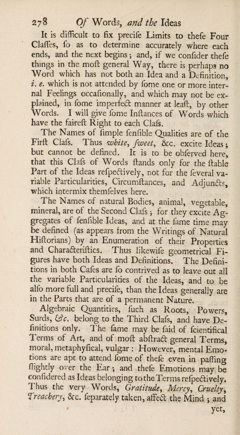 It is difficult to fix precife Limits to thefe Four Clafles, fo as to determine accurately where each ends, and the next begins; and, if we confider thefe things in the moft general Way, there is perhaps no Word which has not both an Idea and a Definition, z. e. which is not attended by fome one or more inter¬ nal Feelings occafionally, and which may not be ex¬ plained, in fome imperfect manner at lead, by other Words. I will give fome Infiances of Words which have the faireft Right to each Clafs. The Names of limple fenfible Qualities are of the Fir ft Clafs. Thus white, fweet, &c. excite Ideas; but cannot be defined. It is to be obferved here, that this Clafs of Words Hands only for the liable Part of the Ideas refpeftively, not for the feveral va¬ riable Particularities, Circumftances, and Adjuncts, which intermix themfelves here. The Names of natural Bodies, animal, vegetable, mineral, are of the Second Clafs * for they excite Ag¬ gregates of fenfible Ideas, and at the fame time may be defined (as appears from the Writings of Natural Hiftorians) by an Enumeration of their Properties and Charaderiftics. Thus likewife geometrical Fi¬ gures have both Ideas and Definitions. The Defini¬ tions in both Cafes are fo contrived as to leave out all the variable Particularities of the Ideas, and to be alfo more full and precife, than the Ideas generally are in the Parts that are of a permanent Nature. Algebraic Quantities, fuch as Roots, Powers, Surds, belong to the Third Clafs, and have De¬ finitions only. The fame may be faid of fcientrfical T. erms of Art, and of moil abftrad general Terms, moral, metaphyfical, vulgar : However, mental Emo¬ tions are apt to attend fome of thefe even in palling fiightly over the Ear; and thefe Emotions may be confidered as Ideas belonging to the Terms refpedively. Thus the very Words, Gratitude, Mercy ^ Cruelty, Treachery, &c. feparately taken, affed the Mind ; and ' yet.