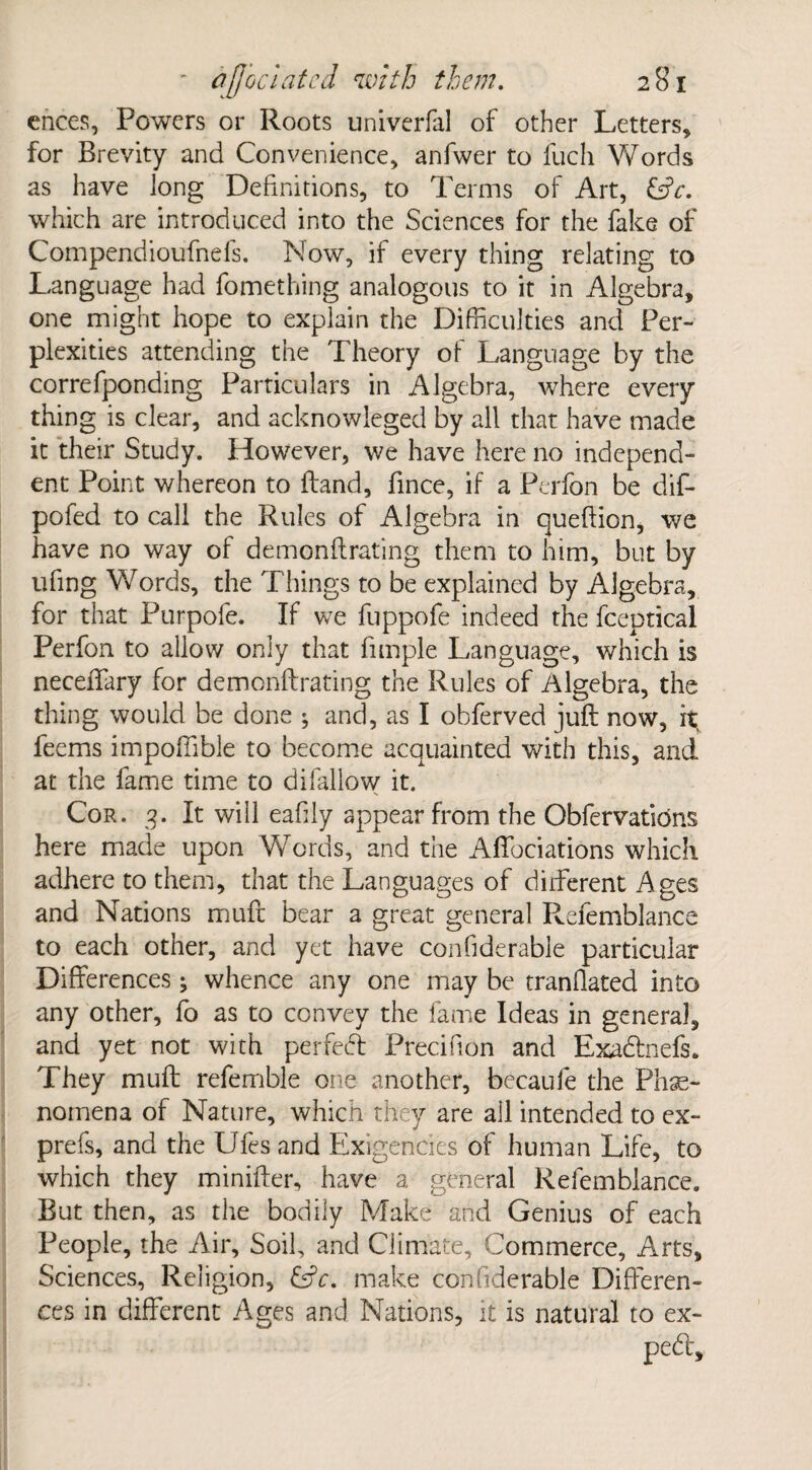 ences, Powers or Roots univerfal of other Letters, for Brevity and Convenience, anfvver to fuch Words as have long Definitions, to Terms of Art, EjV. which are introduced into the Sciences for the fake of Compendioufnefs. Now, if every thing relating to Language had fomething analogous to it in Algebra, one might hope to explain the Difficulties and Per¬ plexities attending the Theory of Language by the correfponding Particulars in Algebra, where every thing is clear, and acknowieged by all that have made it their Study. However, we have here no independ¬ ent Point whereon to Hand, fince, if a Perfon be dif- pofed to call the Rules of Algebra in queflion, we have no way of demonflrating them to him, but by ufing Words, the Things to be explained by Algebra, for that Purpofe. If we fuppofe indeed the fceptical Perfon to allow only that fimple Language, which is neceiTary for demonflrating the Rules of Algebra, the thing would be done ; and, as I obferved juft now, ft feems impoffible to become acquainted with this, and at the fame time to difallow it. Cor. 3. It will eahly appear from the Obfervations here made upon Words, and the Aftbciations which adhere to them, that the Languages of different Ages and Nations mufc bear a great general Refemblance to each other, and yet have confiderable particular Differences; whence any one may be tranflated into any other, fo as to convey the fame Ideas in general, and yet not with per fed Precifion and Exadnefs. They muft referable one another, becaufe the Phe¬ nomena of Nature, which they are all intended to ex- prefs, and the Ufes and Exigencies of human Life, to which they minifter, have a general Refemblance. But then, as the bodily Make and Genius of each People, the Air, Soil, and Climate, Commerce, Arts, Sciences, Religion, &V. make confiderable Differen¬ ces in different Ages and Nations, it is natural to ex- ped.