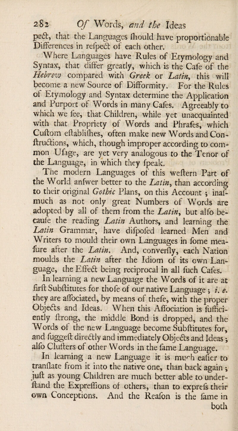 pe6l, that the Languages fhould have proportionable Differences in refpedt of each other. Where Languages have Rules of Etymology and Syntax, that differ greatly, which is the Cafe of the Hebrew compared with Greek or Latin, this will become a new Source of Difformity. For the Rules of Etymology and Syntax determine the Application and Purport of Words in many Cafes. Agreeably to which we fee, that Children, while yet unacquainted with that Propriety of Words and Phrafes, which Cuffom eftablifhes, often make new Words and Con- ftrudtions, which, though improper according to com¬ mon Ufage, are yet very analogous to the Tenor of the Language, in which they {peak. The modern Languages of this weftern Part of the World anfwer better to the Latin, than according to their original Gothic Plans, on this Account ; inas¬ much as not only great Numbers of Words are adopted by all of them from the Latin, but alfo be¬ cause the reading Latin Authors, and learning the Latin Grammar, have difpofed learned Men and Writers to mould their own Languages in fome mea- fure after the Latin. And, converfly, each Nation moulds the Latin after the Idiom of its own Lan¬ guage, the Effedt being reciprocal in all fuch Cafes. In learning a new Language the Words of it are at firft Subftitutes for thofe of our native Language ; i. e. they are affociated, by means of thefe, with the proper Objedts and Ideas. When this Affociation is fuffici- ently ftrong, the middle Bond is dropped, and the Words of the new Language become Subftitutes for, and fuggeft diredfly and immediately Objedts and Ideas *, alfo Clufters of other Words in the fame Language. In learning a new Language it is mirh eafier to tranftate from it into the native one, than back again ^ juft as young Children are much better able to under¬ hand the Expreffions of others, than to exprefs their own Conceptions. And the Reafon is the fame in both