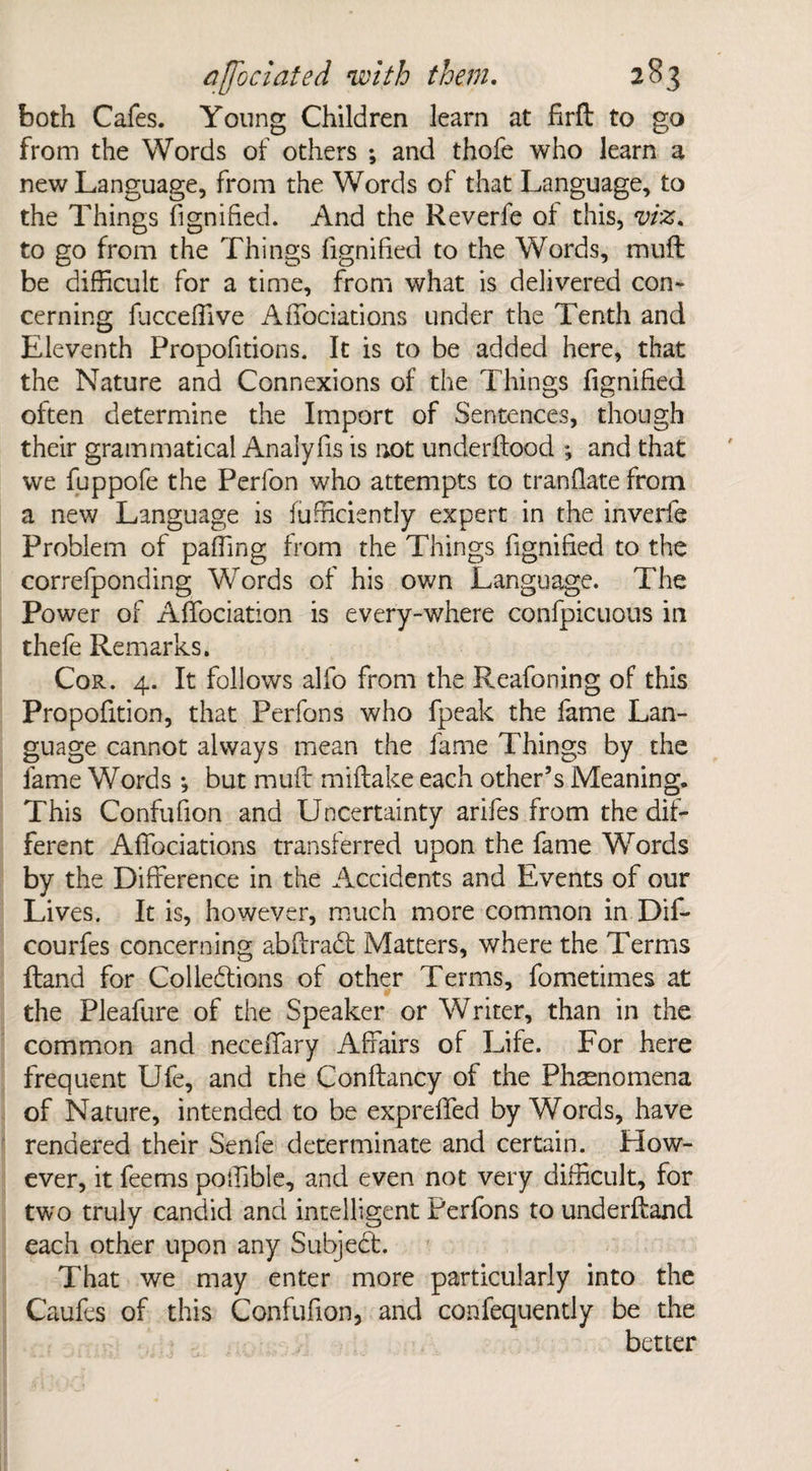 both Cafes. Young Children learn at firft to go from the Words of others ; and thofe who learn a new Language, from the Words of that Language, to the Things fignified. And the Reverfe of this, viz. to go from the Things fignified to the Words, muff be difficult for a time, from what is delivered con¬ cerning flicceffive AfTociations under the Tenth and Eleventh Proportions. It is to be added here, that the Nature and Connexions of the Things fignified often determine the Import of Sentences, though their grammatical Analyfis is not underftood ; and that we fuppofe the Perlbn who attempts to tranflate from a new Language is fufficiently expert in the inverie Problem of paffing from the Things fignified to the correfponding Words of his own Language. The Power of Affociation is every-where confpicuous in thefe Remarks. Cor. 4. It follows alfo from the Reafoning of this Propofition, that Perfons who fpeak the fame Lan¬ guage cannot always mean the fame Things by the lame Words ; but muff miftake each other’s Meaning. This Confufion and Uncertainty arifes from the dif¬ ferent AfTociations transferred upon the fame Words by the Difference in the Accidents and Events of our Lives. It is, however, much more common in Dif- courfes concerning abftradt Matters, where the Terms Hand for Col left ions of other Terms, fometimes at the Pleafure of the Speaker or Writer, than in the common and neceffary Affairs of Life. For here frequent Ufe, and the Conftancy of the Phenomena of Nature, intended to be expreffed by Words, have rendered their Senfe determinate and certain. How¬ ever, it feems poffible, and even not very difficult, for two truly candid and intelligent Perfons to underftand each other upon any Subject. That we may enter more particularly into the Caufes of this Confufion, and confequently be the better