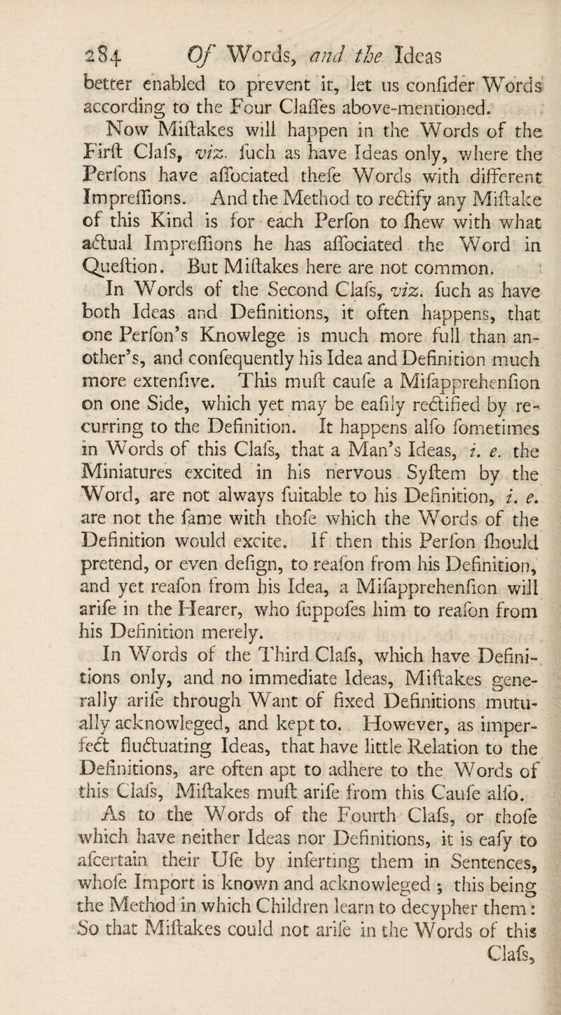 better enabled to prevent it, let 11s confider Words according to the Four Gaffes above-mentioned. Now Miftakes will happen in the Words of the Firft Gals, viz. fuch as have Ideas only, where the Perfons have affociated thefe Words with different Impreffions. And the Method to redlify any Miftake of this Kind is for each Perfon to fhew with what adlual Impreffions he has affociated the Word in Queftion. But Miftakes here are not common. In Words of the Second Clafs, viz. fuch as have both Ideas and Definitions, it often happens, that one Perfon’s Knowlege is much more full than an¬ other’s, and confequently his Idea and Definition much more extenfive. This muff caufe a Mifapprehenfion on one Side, which yet may be eafily rectified by re¬ curring to the Definition. It happens alfo fometimes in Words of this Clafs, that a Man’s Ideas, i. e. the Miniatures excited in his nervous Syftem by the Word, are not always fuitable to his Definition, i. e. are not the fame with thofe which the Words of the Definition would excite. If then this Perfon fhould pretend, or even defign, to reafon from his Definition, and yet reafon from his Idea, a Mifapprehenfion will arife in the Hearer, who fuppofes him to reafon from his Definition merely. In Words of the Third Clafs, which have Defini¬ tions only, and no immediate Ideas, Miftakes gene¬ rally arife through Want of fixed Definitions mutu¬ ally acknowleged, and kept to. However, as imper- fed fluduating Ideas, that have little Relation to the Definitions, are often apt to adhere to the Words of this Clafs, Miftakes muft arife from this Caufe alfo. As to the Yvords of the Fourth Clafs, or thofe which have neither Ideas nor Definitions, it is eafy to afcertain their Ufe by inferring them in Sentences, whole import is known and acknowleged ; this being the Method in which Children learn to decypher them: So that Miftakes could not arife in the Words of this Clafs,