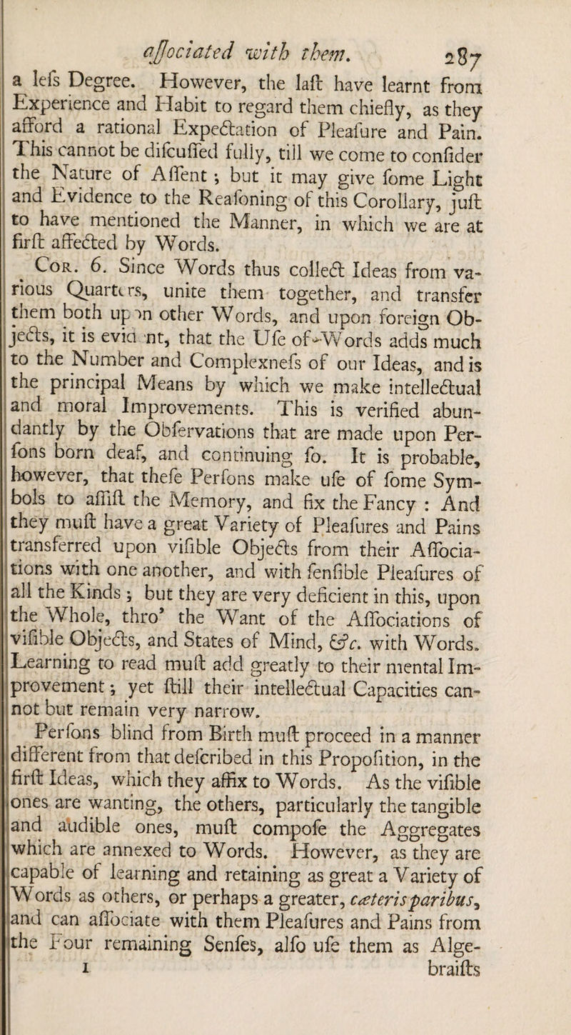 a lefs Degree. However, the laft have learnt from Experience and Habit to regard them chiefly, as they afford a rational Expectation of Pleafure and Pain. Ti his cannot be dilcuffed fully, till we come to confider the Nature of A (Tent; but it may give feme Light and Evidence to the Reaioning of this Corollary, juft to have mentioned tne Manner, in which we are at firft affeCted by Words. Cor. 6. Since Vfiards thus colleCt Ideas from va¬ rious Qiiartt rs, unite them together, and transfer tnem both up an other Words, and upon foreign Ob¬ jects, it is evict nt, that the Life ofWVords adds much to the Number and Complexnefs of our Ideas, and is the principal Means by which -we make intellectual and moral Improvements. This is verified abun¬ dantly by the Obfervations that are made upon Per- fons bom deaf, and continuing fo. It is probable, however, that thefe Perfons make ufe of fome Sym¬ bols to afiift the Memory, and fix the Fancy : And they muff have a great Variety of Pleafures and Pains transferred upon vifible Objecfls from their Affocia- tions with one another, and with fenfible Pleafures of all the Kinds ; but they are very deficient in this, upon the Whole, thro’ the Want of the Affociations of vifible ObjeCts, and States of Mind, CL. with Words. Learning to read mult add greatly to their mental Im¬ provement *, yet ftill their intellectual Capacities can¬ not but remain very narrow. Perfons blind from Birth muff proceed in a manner different from that defcribed in this Propofition, in the firft Ideas, which they affix to Words. As the vifible ones are wanting, the others, particularly the tangible and audible ones, muff compofe the Aggregates which are annexed to Words. However, as they are capable of learning and retaining as great a Variety of Words as others, or perhaps a greater, ceteris paribus^ and can affociate with them Pleafures and Pains from the Pour remaining Senfes, alfo ufe them as Alge- 1 braifts