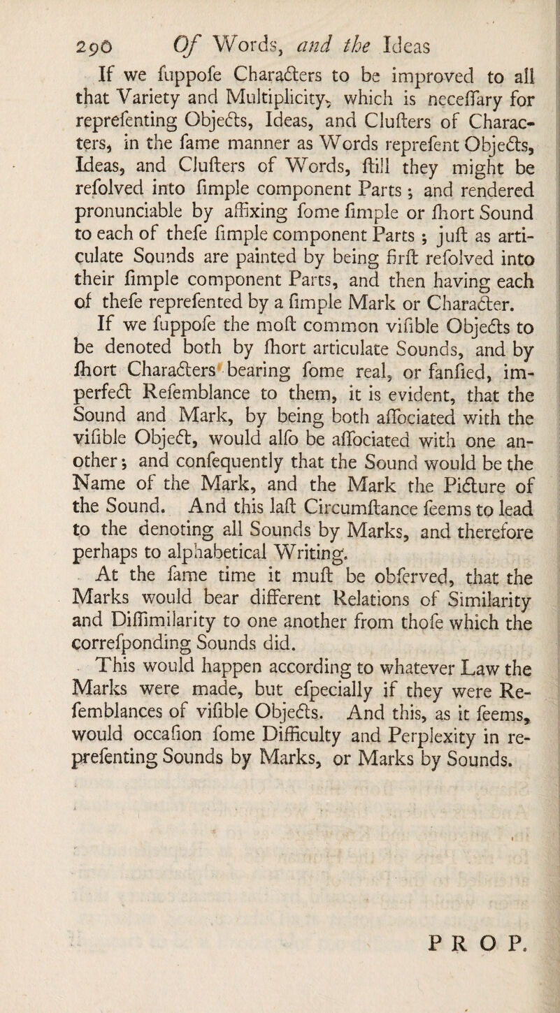 If we fuppofe Characters to be improved to all that Variety and Multiplicity^ which is neceffary for reprefenting ObjeCts, Ideas, and Clufters of Charac¬ ters, in the fame manner as Words reprefent Objects, Ideas, and Clufters of Words, ftill they might be refolved into fimple component Parts; and rendered pronunciable by affixing fome fimple or fhort Sound to each of thefe fimple component Parts ; juft as arti¬ culate Sounds are painted by being firft refolved into their fimple component Parts, and then having each of thefe reprefented by a fimple Mark or Character. If we fuppofe the mo ft common vifible Objects to be denoted both by fhort articulate Sounds, and by fhort Characters bearing fome real, or fanfied, im¬ perfect Refemblance to them, it is evident, that the Sound and Mark, by being both aftociated with the vifible Object, would alfo be aftociated with one an¬ other •, and confequently that the Sound would be the Name of the Mark, and the Mark the Picture of the Sound. And this laft Circumftance feems to lead to the denoting all Sounds by Marks, and therefore perhaps to alphabetical Writing. At the fame time it mtift be obferved, that the Marks would bear different Relations of Similarity and Diftimilarity to one another from thofe which the correfponding Sounds did. This would happen according to whatever Law the Marks were made, but efpecially if they were Re- femblances of vifible Objects. And this, as it feems, would occafion fome Difficulty and Perplexity in re¬ prefenting Sounds by Marks, or Marks by Sounds. PROP.