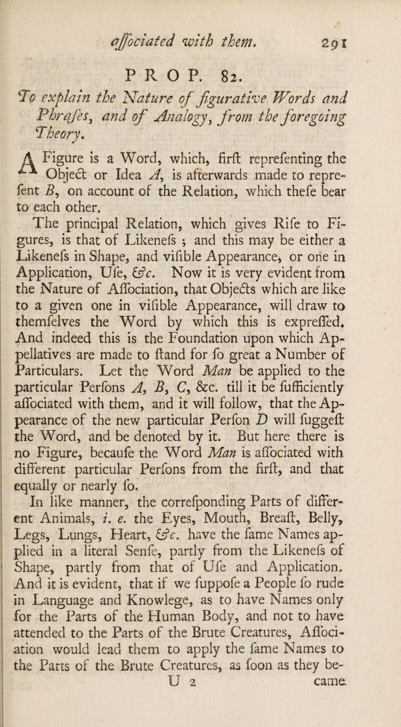 PROP. 82. To explain the Nature of figurative Words and Phrafies, and of Analogy, from the foregoing Theory. A Figure is a Word, which, firft reprefenting the Object or Idea A, is afterwards made to repre- Tent B, on account of the Relation, which thefe bear to each other. The principal Relation, which gives Rife to Fi¬ gures, is that of Likenefs ; and this may be either a Likenefs in Shape, and vifible Appearance* or one in Application, Ufe, &c. Now it is very evident from the Nature of Affociation, that Objedts which are like to a given one in vifible Appearance, will draw to themfelves the Word by which this is expreffed. And indeed this is the Foundation upon which Ap¬ pellatives are made to (land for fo great a Number of Particulars. Let the Word Man be applied to the particular Perfons A, By C, &c. till it be fufficiently affociated with them, and it will follow, that the Ap¬ pearance of the new particular Perfon D will fugged: the Word, and be denoted by it. But here there is no Figure, becaufe the Word Man is affociated with different particular Perfons from the firff, and that equally or nearly fo. In like manner, the correfponding Parts of differ- ent Animals, i. e. the Eyes, Mouth, Breaft, Belly, Legs, Lungs, Heart, &c. have the fame Names ap¬ plied in a literal Senfe, partly from the Likenefs of Shape, partly from that of Ufe and Application. And it is evident, that if we fuppofe a People fo rude in Language and Knowlege, as to have Names only for the Parts of the Human Body, and not to have attended to the Parts of the Brute Creatures, Affoci- ation would lead them to apply the fame Names to the Parts of the Brute Creatures, as foon as they be- U 2 cama