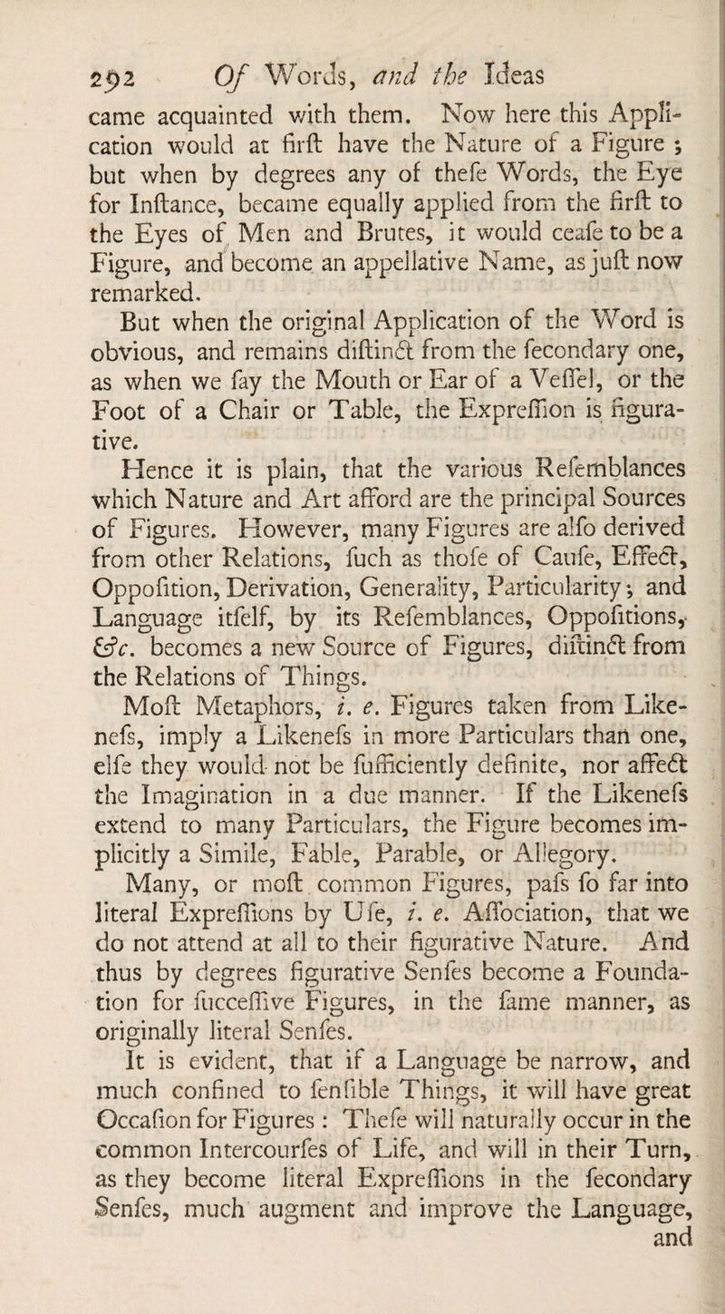 came acquainted v/ith them. Now here this Appli¬ cation would at firft have the Nature of a Figure ; but when by degrees any of thefe Words, the Eye for Inftance, became equally applied from the firft to the Eyes of Men and Brutes, it would ceafetobea Figure, and become an appellative Name, as juft now remarked. But when the original Application of the Word is obvious, and remains diftind from the fecondary one, as when we fay the Mouth or Ear of a Veflel, or the Foot of a Chair or Table, the Exprefiion is figura¬ tive. Hence it is plain, that the various Refemblances which Nature and Art afford are the principal Sources of Figures. However, many Figures are alfo derived from other Relations, fuch as thofe of Caufe, Effect, Oppofition, Derivation, Generality, Particularity; and Language itfelf, by its Refemblances, Oppofitions,- becomes a new Source of Figures, diftind from the Relations of Things. Moft Metaphors, i. e. Figures taken from Like- nefs, imply a Likenefs in more Particulars than one, elfe they would not be fufxiciently definite, nor affed the Imagination in a due manner. If the Likenefs extend to many Particulars, the Figure becomes im¬ plicitly a Simile, Fable, Parable, or Allegory. Many, or moft common Figures, pafs fo far into literal Expreflions by Ufe, i. e. AfTociation, that we do not attend at all to their figurative Nature. And thus by degrees figurative Senfes become a Founda¬ tion for fuccefflve Figures, in the fame manner, as originally literal Senfes. It is evident, that if a Language be narrow, and much confined to fenfible Things, it will have great Occafion for Figures : Thefe will naturally occur in the common Intercourfes of Life, and will in their Turn, as they become literal E'xpreffions in the fecondary Senfes, much augment and improve the Language,