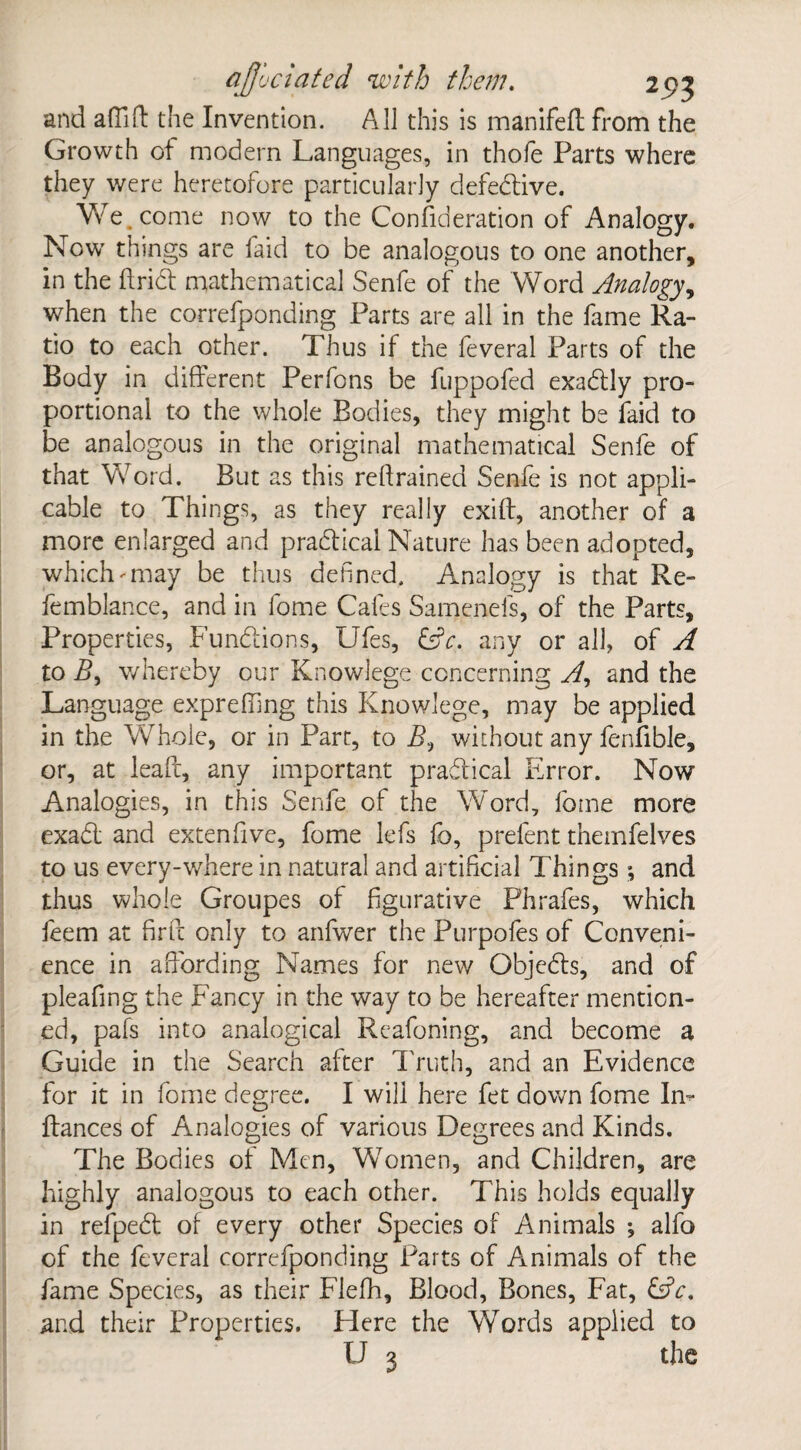 and aftift the Invention. All this is manifed from the Growth of modern Languages, in thofe Parts where they were heretofore particularly defective. We. come now to the Consideration of Analogy. Now things are Laid to be analogous to one another, in the dried mathematical Senfe of the Word Analogy, when the correfponding Parts are all in the fame Ra¬ tio to each other. Thus if the feveral Parts of the Body in different Perfons be fuppofed exadlly pro¬ portional to the whole Bodies, they might be faid to be analogous in the original mathematical Senfe of that Word. But as this redrained Senfe is not appli¬ cable to Things, as they really exift, another of a more enlarged and practical Nature has been adopted, which'•may be thus defined. Analogy is that Re- femblance, and in fome Cafes Samenefs, of the Parts, Properties, Functions, Ufes, &V. any or all, of A to Z>, whereby our Knowlege concerning A, and the Language expreffmg this Knowlege, may be applied in the Whole, or in Parc, to B, without any fenfible, or, at lead, any important practical Error. Now Analogies, in this Senfe of the Word, fome more exadl and extenfive, fome lefs fo, prefent themfelves to us every-where in natural and artificial Things; and thus whole Groupes of figurative Fhrafes, which feem at fird only to anfwer the Purpofes of Conveni¬ ence in affording Names for new Objedls, and of pleafing the Fancy in the way to be hereafter mention¬ ed, pafs into analogical Reafoning, and become a Guide in the Search after Truth, and an Evidence for it in fome degree. I will here fet down fome In- dances of Analogies of various Degrees and Kinds. The Bodies of Men, Women, and Children, are highly analogous to each other. This holds equally in refpedd of every other Species of Animals ; alfo of the feveral correfponding Parts of Animals of the fame Species, as their Flefh, Blood, Bones, Fat, &c. and their Properties. Flere the Words applied to