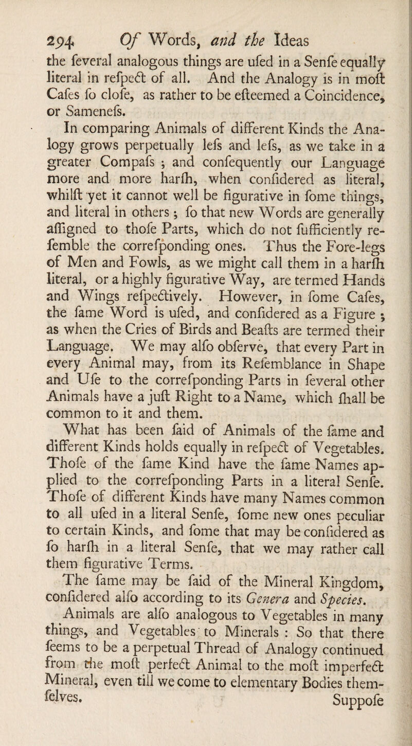 the feveral analogous things are ufed in a Senfe equally literal in refpedt of all. And the Analogy is in moil Cafes fo clofe, as rather to be efteemed a Coincidence, or Samenefs. In comparing Animals of different Kinds the Ana- logy grows perpetually lefs and lefs, as we take in a greater Compafs ; and confequently our Language more and more harfh, when considered as literal, whilft yet it cannot well be figurative in fome things, and literal in others; fo that new Words are generally affigned to thofe Parts, which do not fufficiently re- femble the correfponding ones. Thus the Fore-legs of Men and Fowls, as we might call them in a harfh literal, or a highly figurative Way, are termed Hands and Wings refpedively. However, in fome Cafes, the fame Word is ufed, and confidered as a Figure as when the Cries of Birds and Beafls are termed their Language. We may alfo obferve, that every Part in every Animal may, from its Refemblance in Shape and Ufe to the correfponding Parts in feveral other Animals have a juft Right to a Name, which fhall be common to it and them. What has been faid of Animals of the fame and different Kinds holds equally in refpect of Vegetables. Thofe of the fame Kind have the fame Names ap¬ plied to the correfponding Parts in a literal Senfe. Thofe of different Kinds have many Names common to all ufed in a literal Senfe, fome new ones peculiar to certain Kinds, and fome that may be confidered as fo harfh in a literal Senfe, that we may rather call them figurative Terms. The fame may be faid of the Mineral Kingdom, confidered alfo according to its Genera and Species. Animals are alfo analogous to Vegetables in many things, and Vegetables to Minerals : So that there feems to be a perpetual Thread of Analogy continued from die molt perfed Animal to the moft impeded: Mineral, even till we come to elementary Bodies them- felves. Suppofe