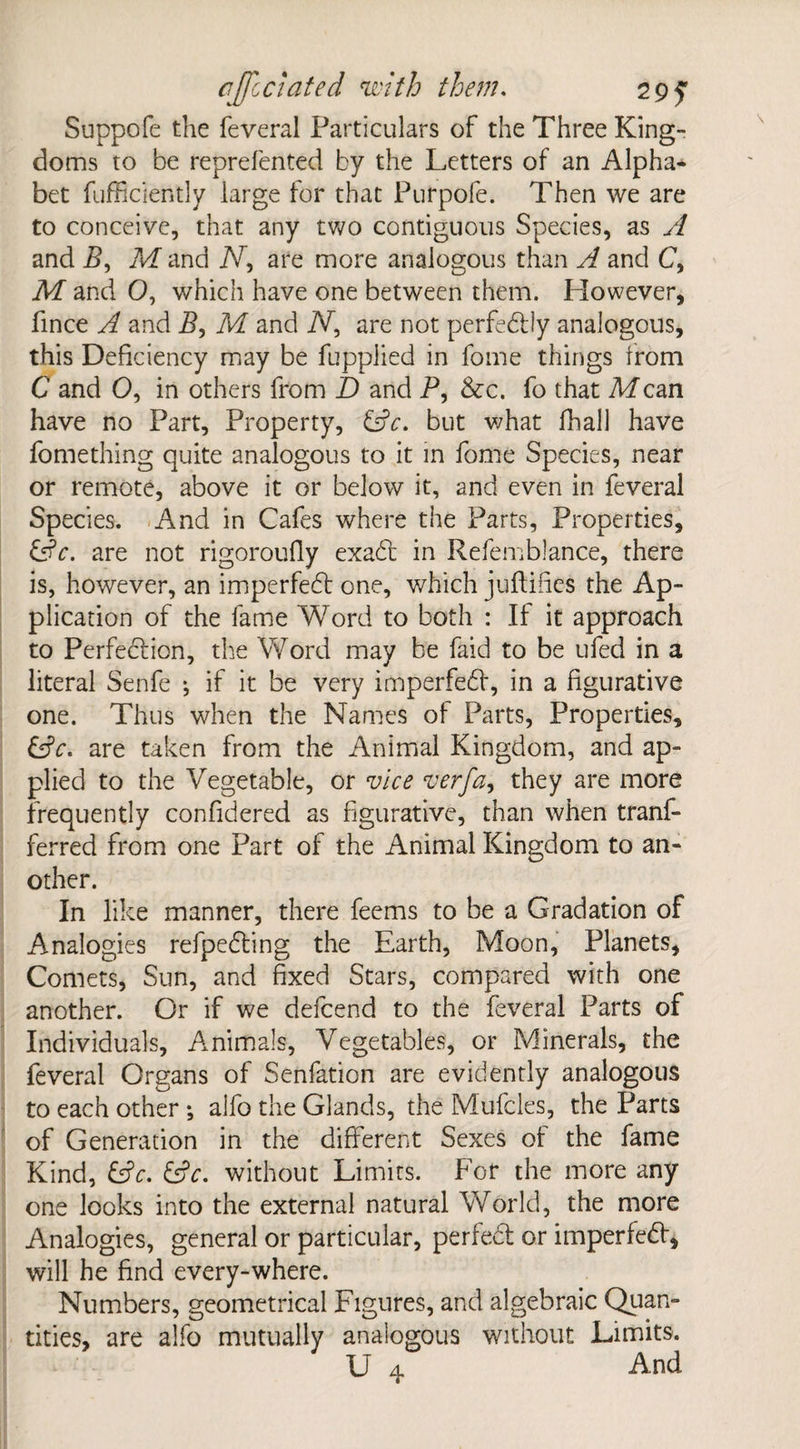 Suppofe the feveral Particulars of the Three King¬ doms to be reprefented by the Letters of an Alpha* bet fuffidently large for that Purpofe. Then we are to conceive, that any two contiguous Species, as A and By M and iV, are more analogous than A and C, M and 0, which have one between them. However, fince A and By M and N, are not perfectly analogous, this Deficiency may be fuppiied in fome things from C and O, in others from D and P, &c. fo that Mem have no Part, Property, &c. but what fhall have fomething quite analogous to it in fome Species, near or remote, above it or below it, and even in feveral Species. And in Cafes where the Parts, Properties, &c. are not rigoroufly exabt in Refemblance, there is, however, an imperfebt one, which juftifies the Ap¬ plication of the fame Word to both : If it approach to Perfection, the Word may be faid to be ufed in a literal Senfe j if it be very imperfebt, in a figurative one. Thus when the Names of Parts, Properties, (Sc. are taken from the Animal Kingdom, and ap¬ plied to the Vegetable, or vice verfa, they are more frequently confidered as figurative, than when tranf- ferred from one Part of the Animal Kingdom to an¬ other. In like manner, there feems to be a Gradation of Analogies refpebting the Earth, Moon, Planets, Comets, Sun, and fixed Stars, compared with one another. Or if we defcend to the feveral Parts of Individuals, Animals, Vegetables, or Minerals, the feveral Organs of Senfation are evidently analogous to each other •, alfo the Glands, the Mufcles, the Parts of Generation in the different Sexes of the fame Kind, &c. &c. without Limits. For the more any one looks into the external natural World, the more Analogies, general or particular, perfect or imperfebt, will he find every-where. Numbers, geometrical Figures, and algebraic Quan¬ tities, are alfo mutually analogous without Limits. U 4 And